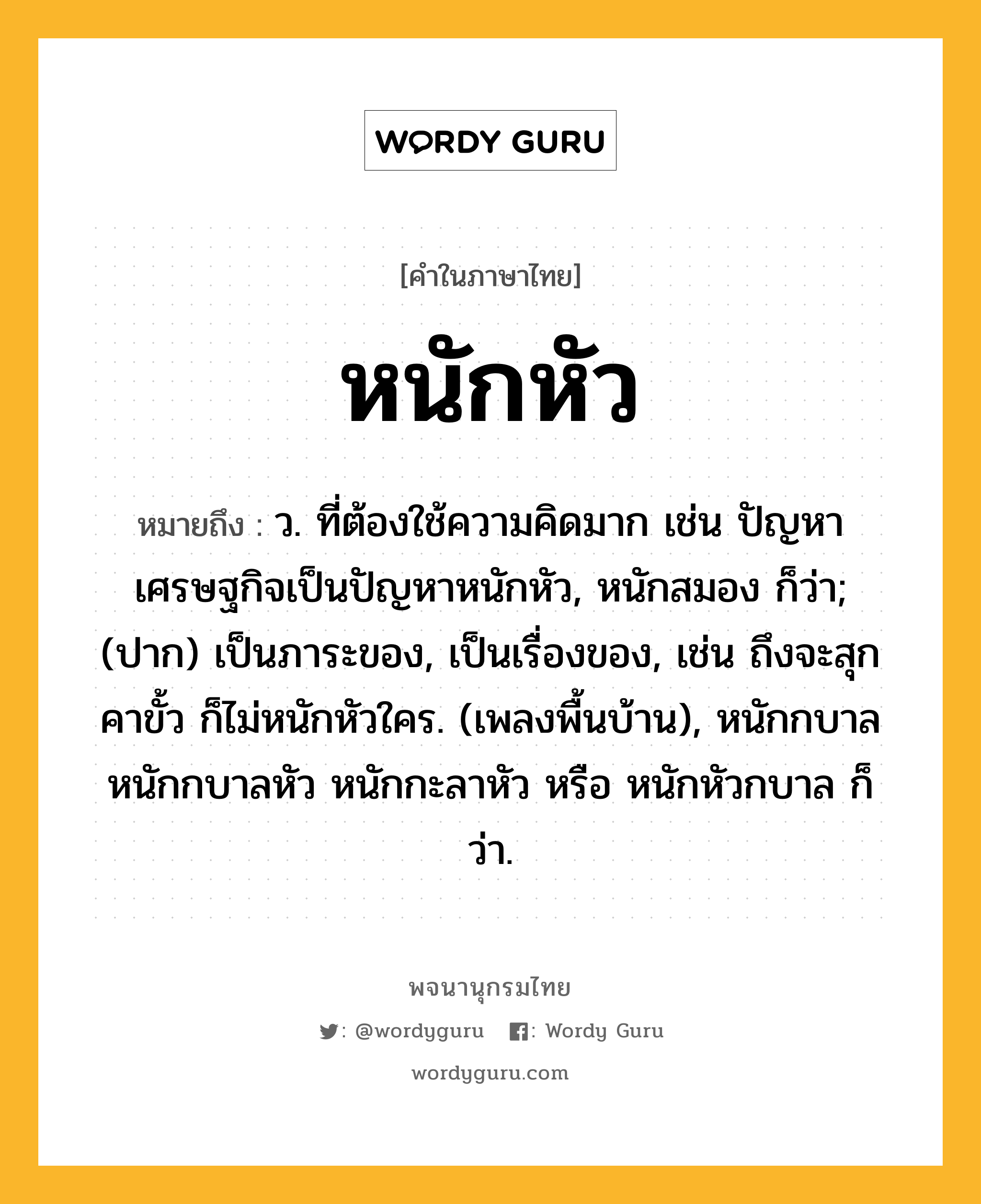 หนักหัว หมายถึงอะไร?, คำในภาษาไทย หนักหัว หมายถึง ว. ที่ต้องใช้ความคิดมาก เช่น ปัญหาเศรษฐกิจเป็นปัญหาหนักหัว, หนักสมอง ก็ว่า; (ปาก) เป็นภาระของ, เป็นเรื่องของ, เช่น ถึงจะสุกคาขั้ว ก็ไม่หนักหัวใคร. (เพลงพื้นบ้าน), หนักกบาล หนักกบาลหัว หนักกะลาหัว หรือ หนักหัวกบาล ก็ว่า.