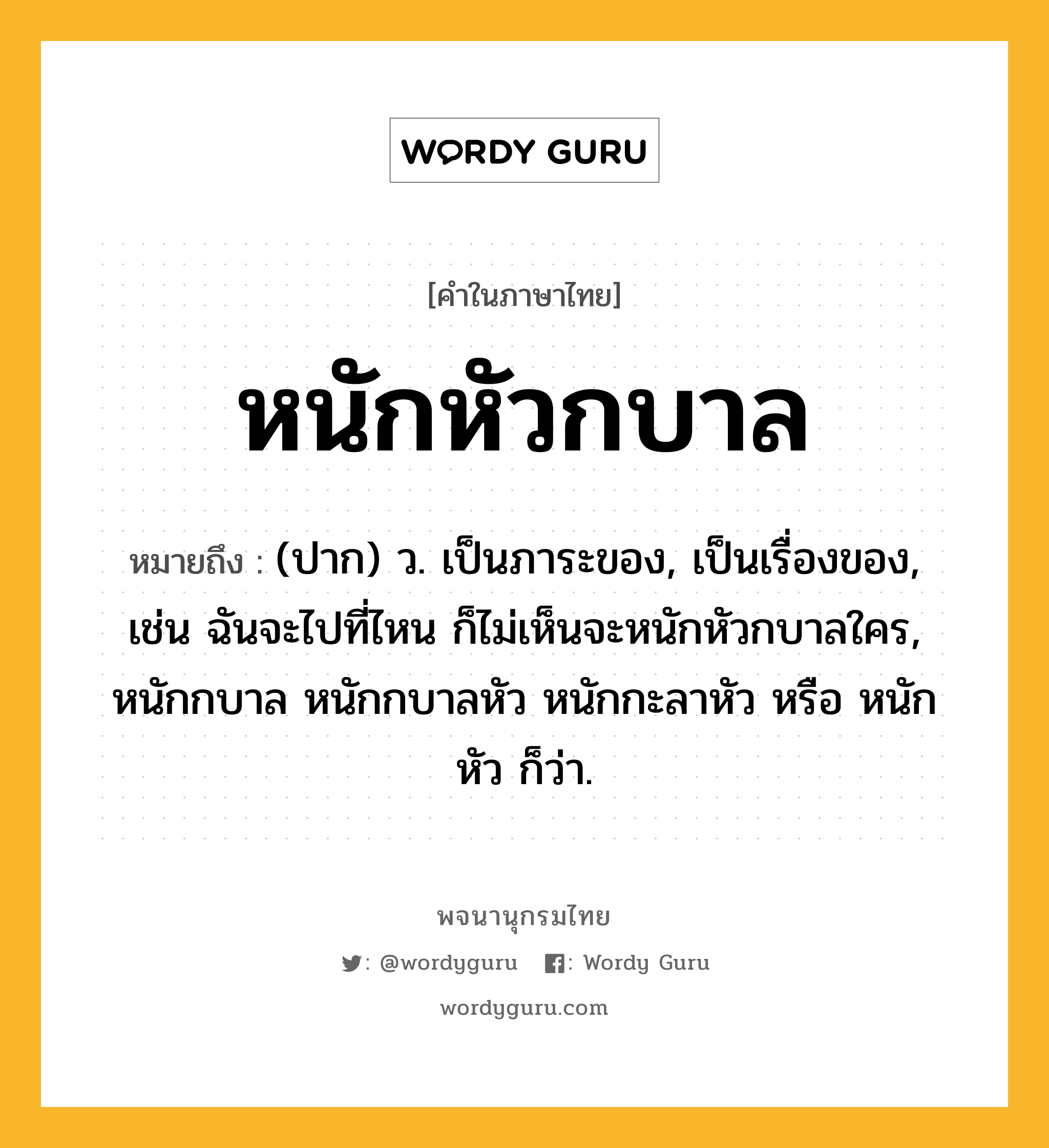 หนักหัวกบาล หมายถึงอะไร?, คำในภาษาไทย หนักหัวกบาล หมายถึง (ปาก) ว. เป็นภาระของ, เป็นเรื่องของ, เช่น ฉันจะไปที่ไหน ก็ไม่เห็นจะหนักหัวกบาลใคร, หนักกบาล หนักกบาลหัว หนักกะลาหัว หรือ หนักหัว ก็ว่า.