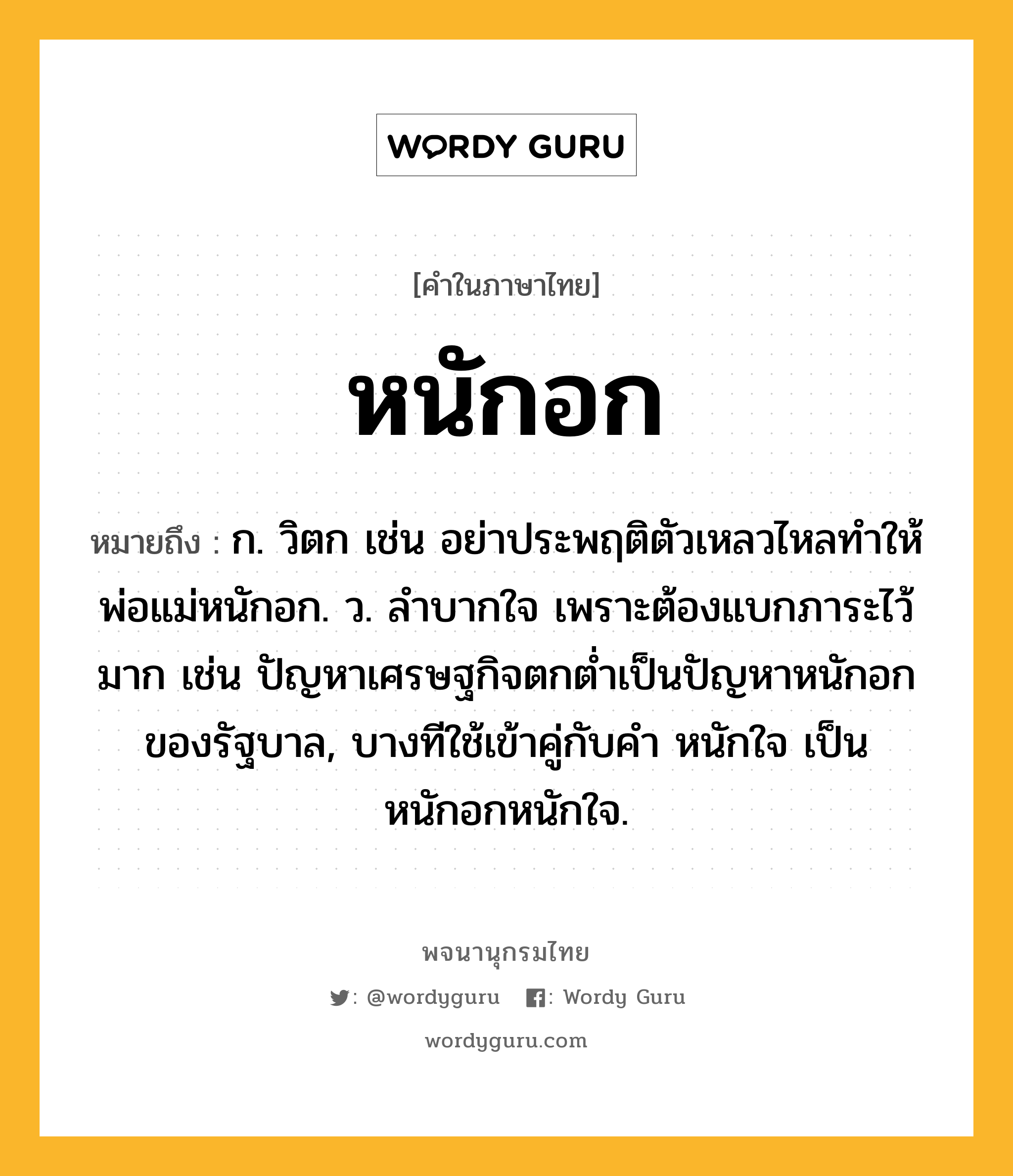 หนักอก หมายถึงอะไร?, คำในภาษาไทย หนักอก หมายถึง ก. วิตก เช่น อย่าประพฤติตัวเหลวไหลทำให้พ่อแม่หนักอก. ว. ลำบากใจ เพราะต้องแบกภาระไว้มาก เช่น ปัญหาเศรษฐกิจตกต่ำเป็นปัญหาหนักอกของรัฐบาล, บางทีใช้เข้าคู่กับคำ หนักใจ เป็น หนักอกหนักใจ.