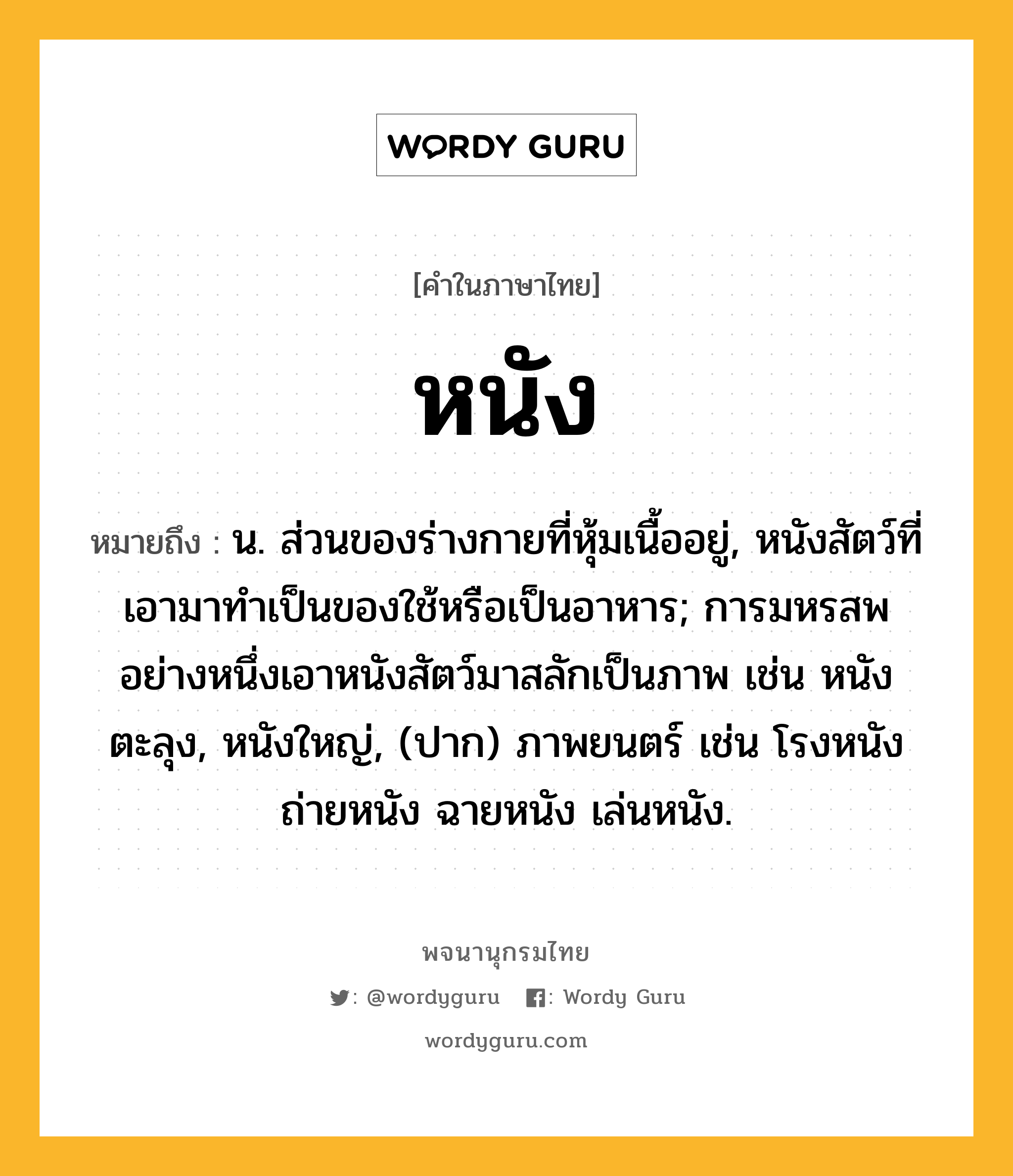 หนัง หมายถึงอะไร?, คำในภาษาไทย หนัง หมายถึง น. ส่วนของร่างกายที่หุ้มเนื้ออยู่, หนังสัตว์ที่เอามาทําเป็นของใช้หรือเป็นอาหาร; การมหรสพอย่างหนึ่งเอาหนังสัตว์มาสลักเป็นภาพ เช่น หนังตะลุง, หนังใหญ่, (ปาก) ภาพยนตร์ เช่น โรงหนัง ถ่ายหนัง ฉายหนัง เล่นหนัง.