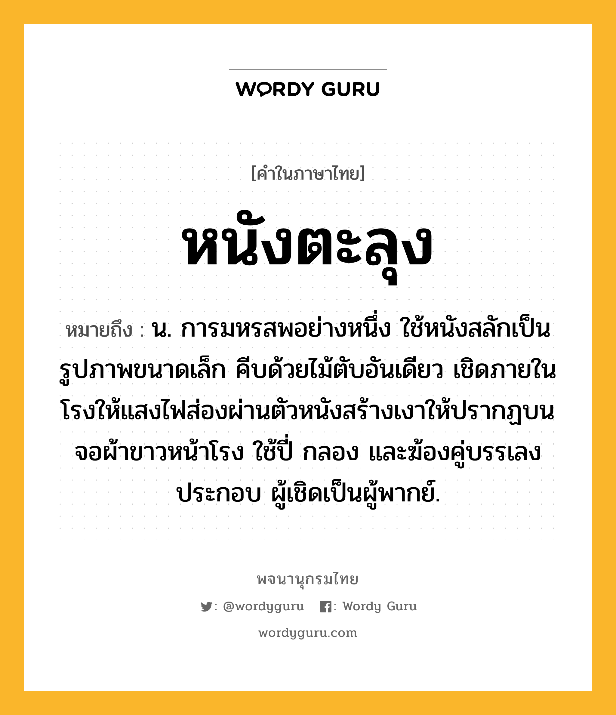 หนังตะลุง หมายถึงอะไร?, คำในภาษาไทย หนังตะลุง หมายถึง น. การมหรสพอย่างหนึ่ง ใช้หนังสลักเป็นรูปภาพขนาดเล็ก คีบด้วยไม้ตับอันเดียว เชิดภายในโรงให้แสงไฟส่องผ่านตัวหนังสร้างเงาให้ปรากฏบนจอผ้าขาวหน้าโรง ใช้ปี่ กลอง และฆ้องคู่บรรเลงประกอบ ผู้เชิดเป็นผู้พากย์.