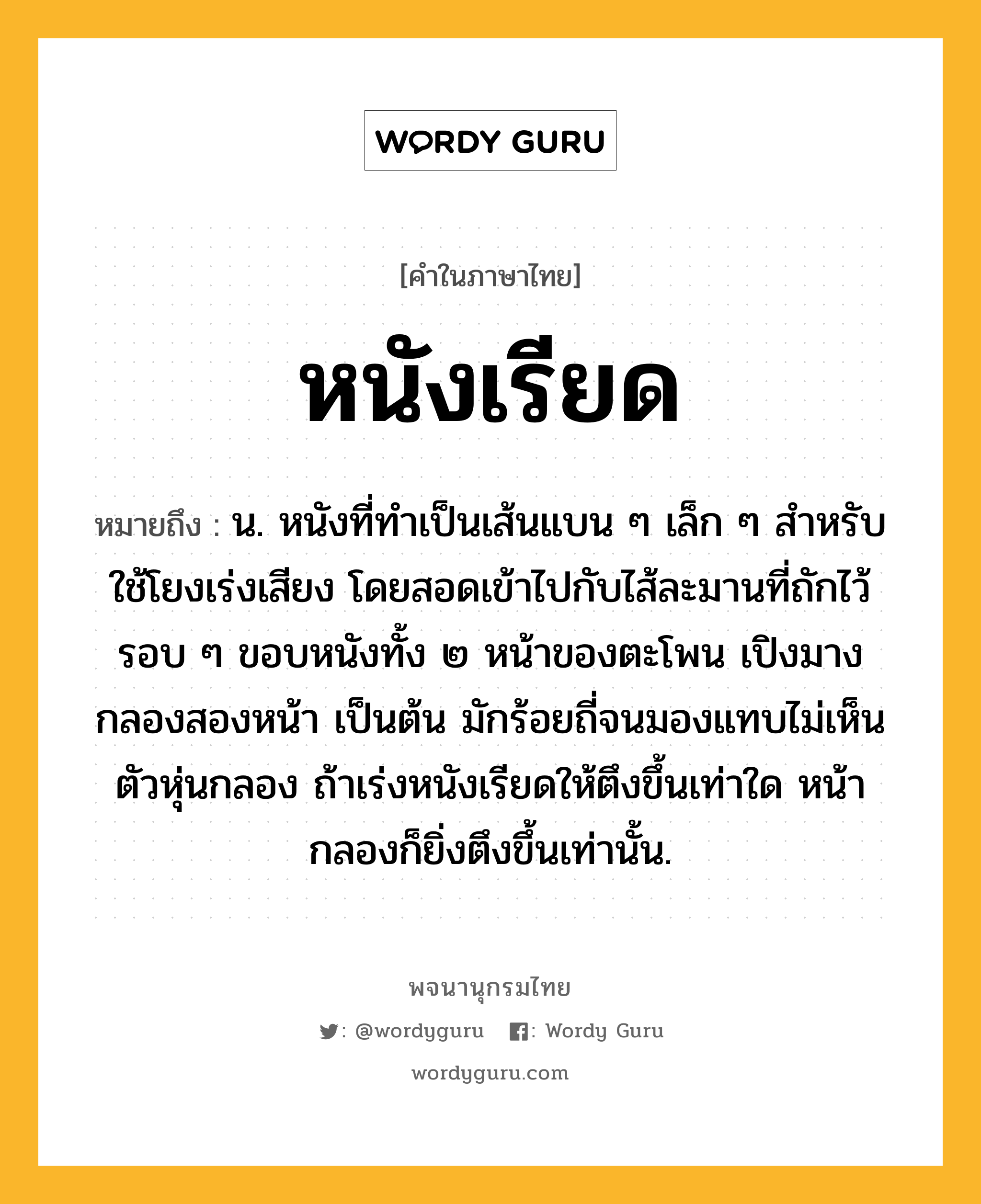 หนังเรียด หมายถึงอะไร?, คำในภาษาไทย หนังเรียด หมายถึง น. หนังที่ทําเป็นเส้นแบน ๆ เล็ก ๆ สําหรับใช้โยงเร่งเสียง โดยสอดเข้าไปกับไส้ละมานที่ถักไว้รอบ ๆ ขอบหนังทั้ง ๒ หน้าของตะโพน เปิงมาง กลองสองหน้า เป็นต้น มักร้อยถี่จนมองแทบไม่เห็นตัวหุ่นกลอง ถ้าเร่งหนังเรียดให้ตึงขึ้นเท่าใด หน้ากลองก็ยิ่งตึงขึ้นเท่านั้น.