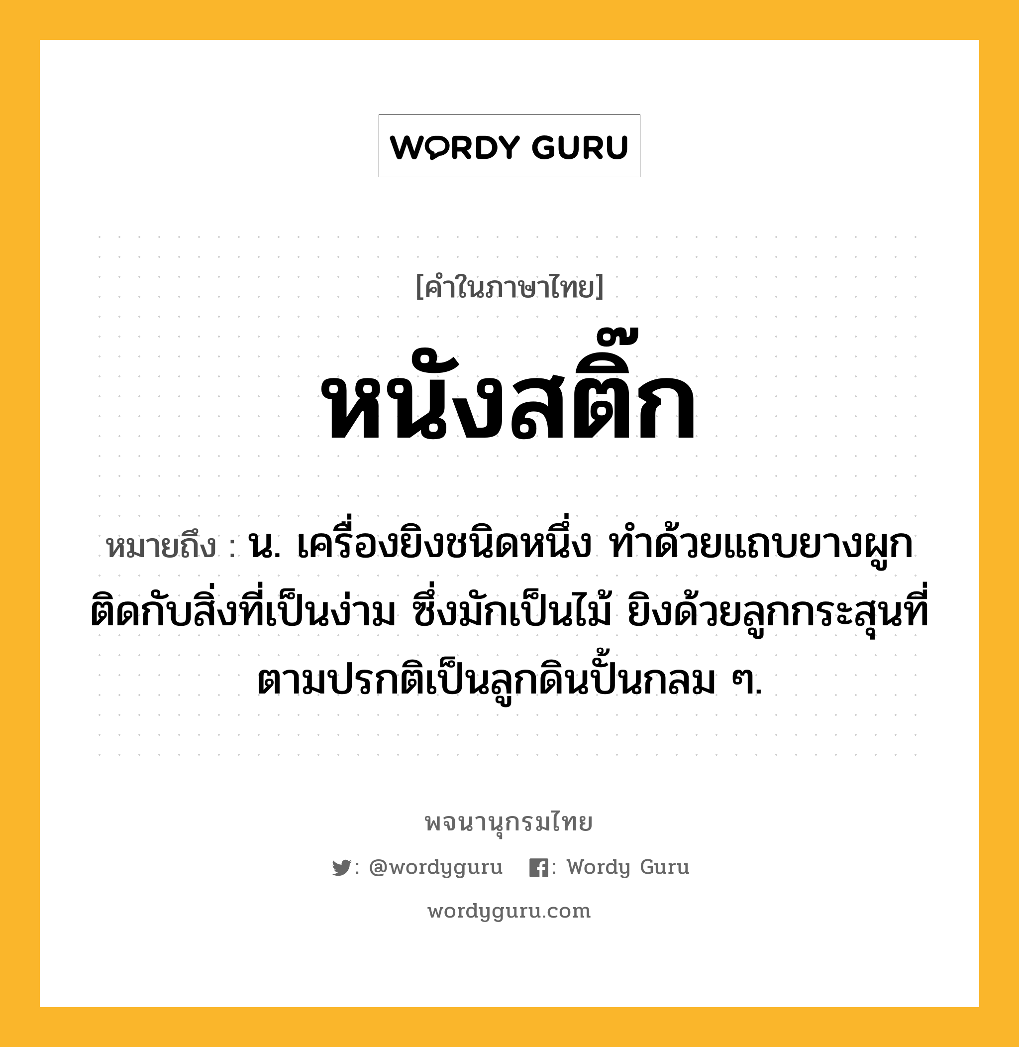 หนังสติ๊ก หมายถึงอะไร?, คำในภาษาไทย หนังสติ๊ก หมายถึง น. เครื่องยิงชนิดหนึ่ง ทําด้วยแถบยางผูกติดกับสิ่งที่เป็นง่าม ซึ่งมักเป็นไม้ ยิงด้วยลูกกระสุนที่ตามปรกติเป็นลูกดินปั้นกลม ๆ.