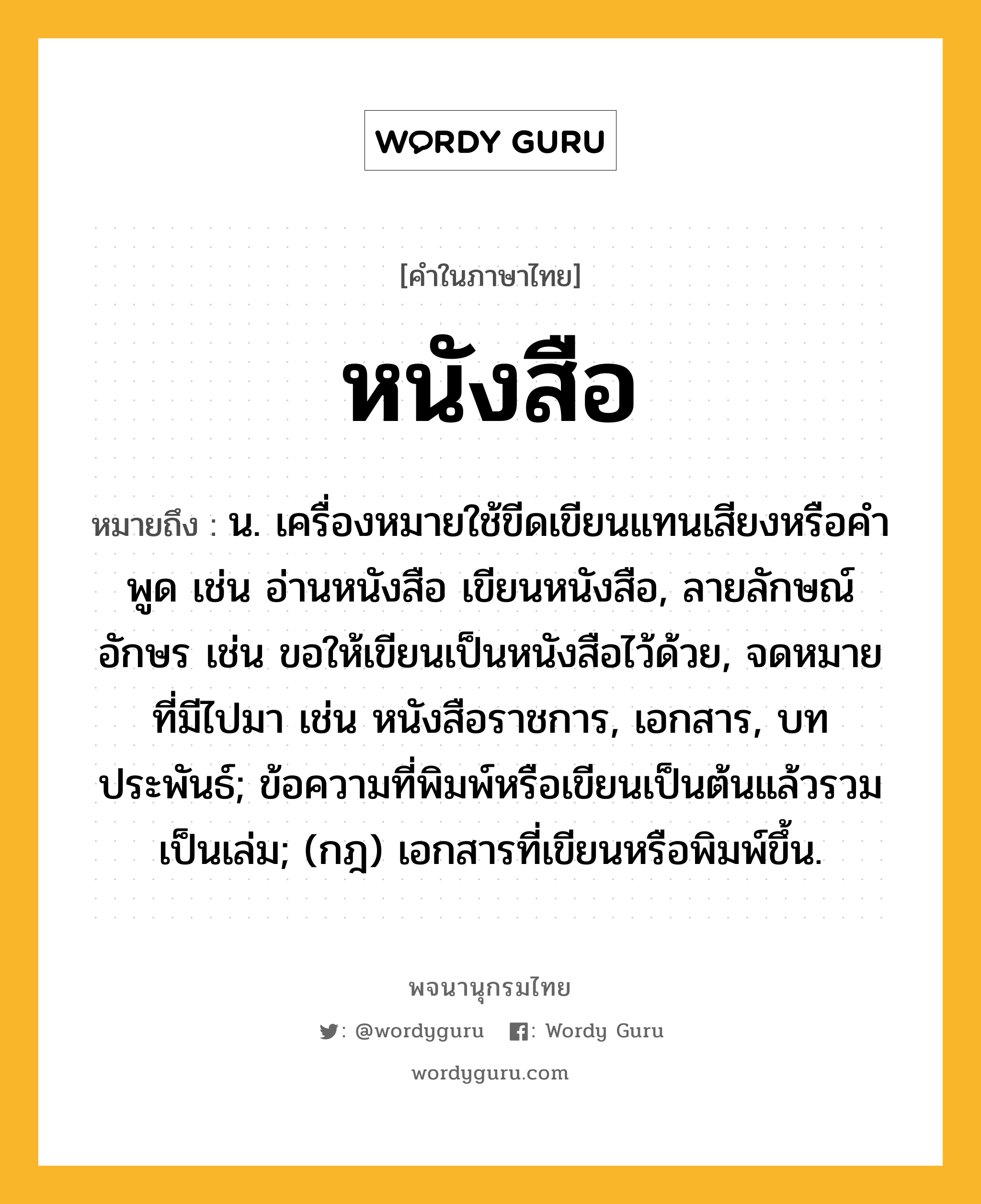 หนังสือ หมายถึงอะไร?, คำในภาษาไทย หนังสือ หมายถึง น. เครื่องหมายใช้ขีดเขียนแทนเสียงหรือคําพูด เช่น อ่านหนังสือ เขียนหนังสือ, ลายลักษณ์อักษร เช่น ขอให้เขียนเป็นหนังสือไว้ด้วย, จดหมายที่มีไปมา เช่น หนังสือราชการ, เอกสาร, บทประพันธ์; ข้อความที่พิมพ์หรือเขียนเป็นต้นแล้วรวมเป็นเล่ม; (กฎ) เอกสารที่เขียนหรือพิมพ์ขึ้น.