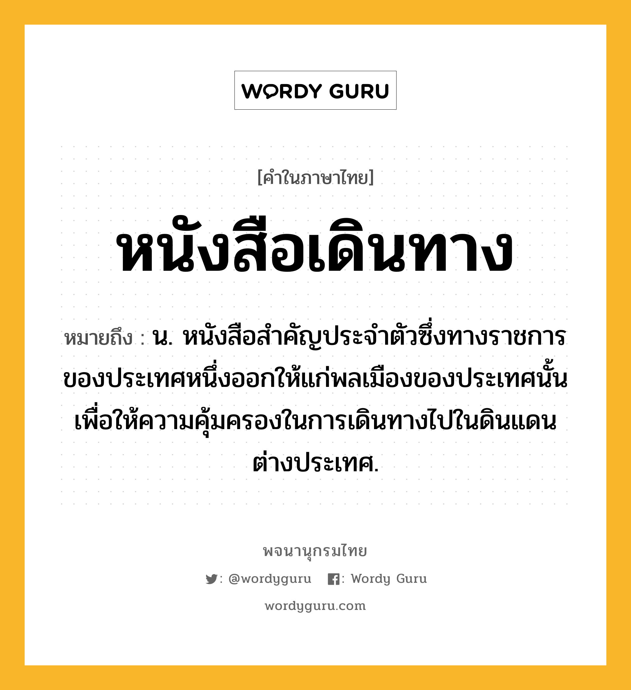 หนังสือเดินทาง หมายถึงอะไร?, คำในภาษาไทย หนังสือเดินทาง หมายถึง น. หนังสือสําคัญประจําตัวซึ่งทางราชการของประเทศหนึ่งออกให้แก่พลเมืองของประเทศนั้น เพื่อให้ความคุ้มครองในการเดินทางไปในดินแดนต่างประเทศ.