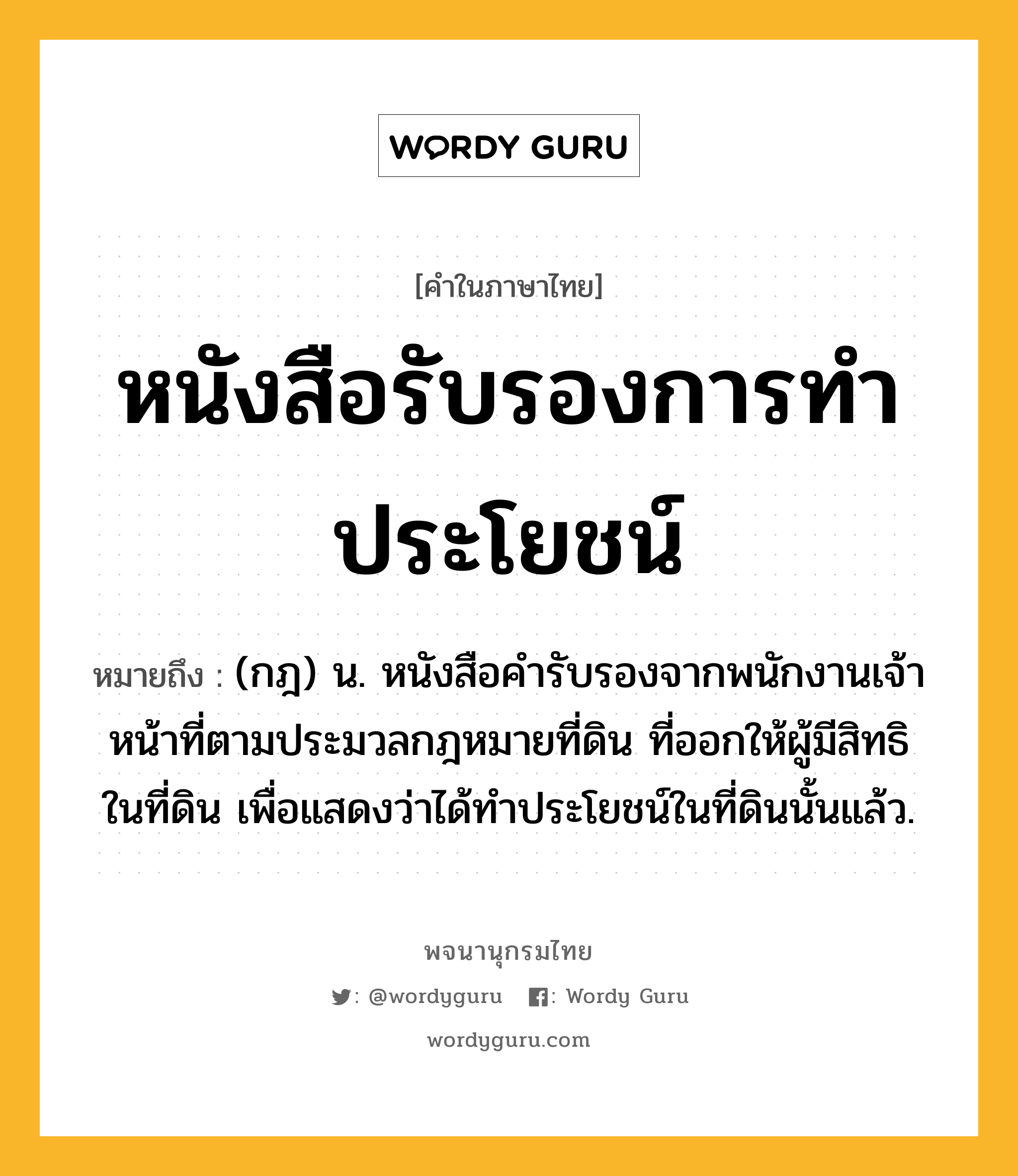 หนังสือรับรองการทำประโยชน์ หมายถึงอะไร?, คำในภาษาไทย หนังสือรับรองการทำประโยชน์ หมายถึง (กฎ) น. หนังสือคํารับรองจากพนักงานเจ้าหน้าที่ตามประมวลกฎหมายที่ดิน ที่ออกให้ผู้มีสิทธิในที่ดิน เพื่อแสดงว่าได้ทําประโยชน์ในที่ดินนั้นแล้ว.