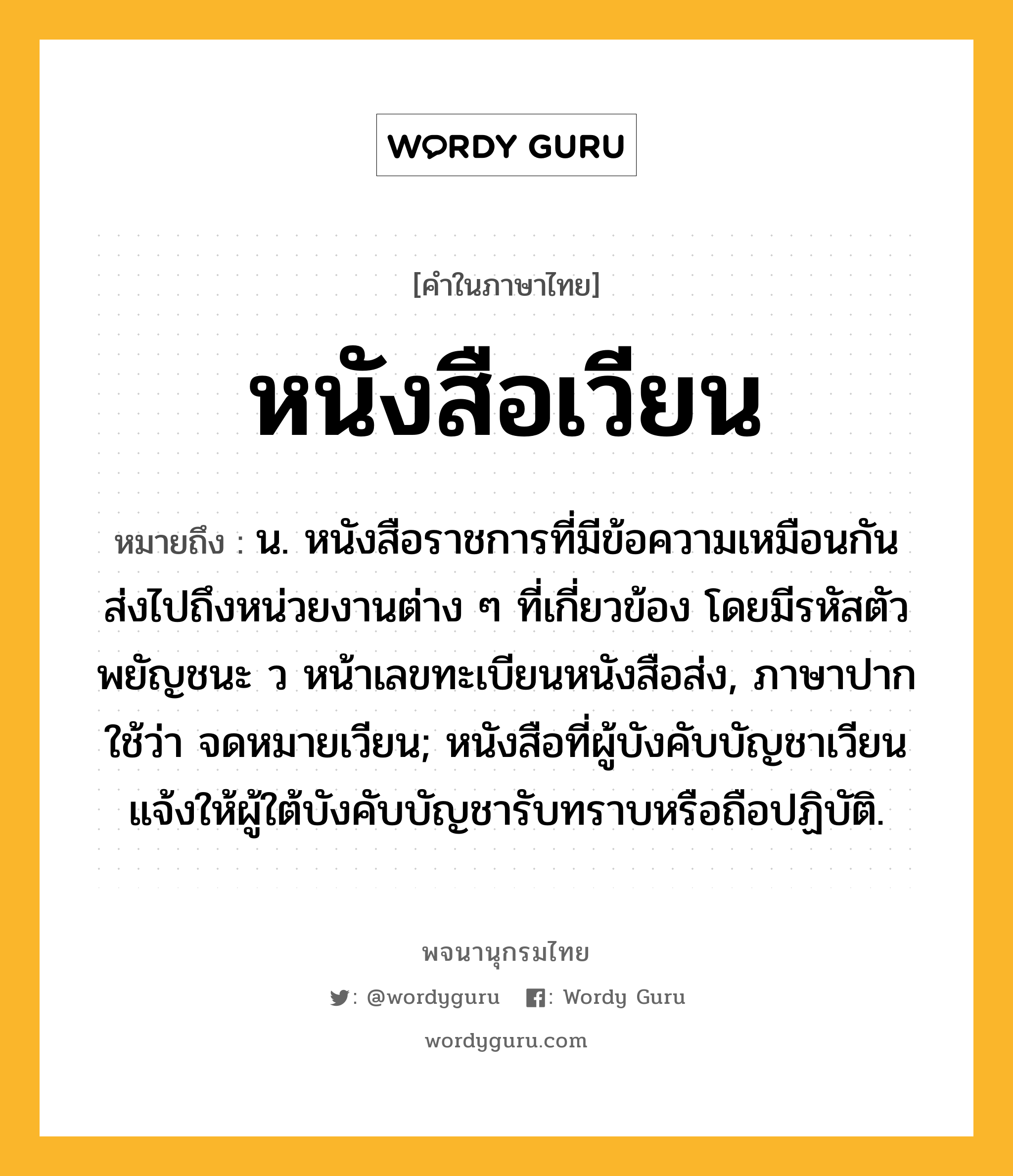 หนังสือเวียน หมายถึงอะไร?, คำในภาษาไทย หนังสือเวียน หมายถึง น. หนังสือราชการที่มีข้อความเหมือนกัน ส่งไปถึงหน่วยงานต่าง ๆ ที่เกี่ยวข้อง โดยมีรหัสตัวพยัญชนะ ว หน้าเลขทะเบียนหนังสือส่ง, ภาษาปากใช้ว่า จดหมายเวียน; หนังสือที่ผู้บังคับบัญชาเวียนแจ้งให้ผู้ใต้บังคับบัญชารับทราบหรือถือปฏิบัติ.