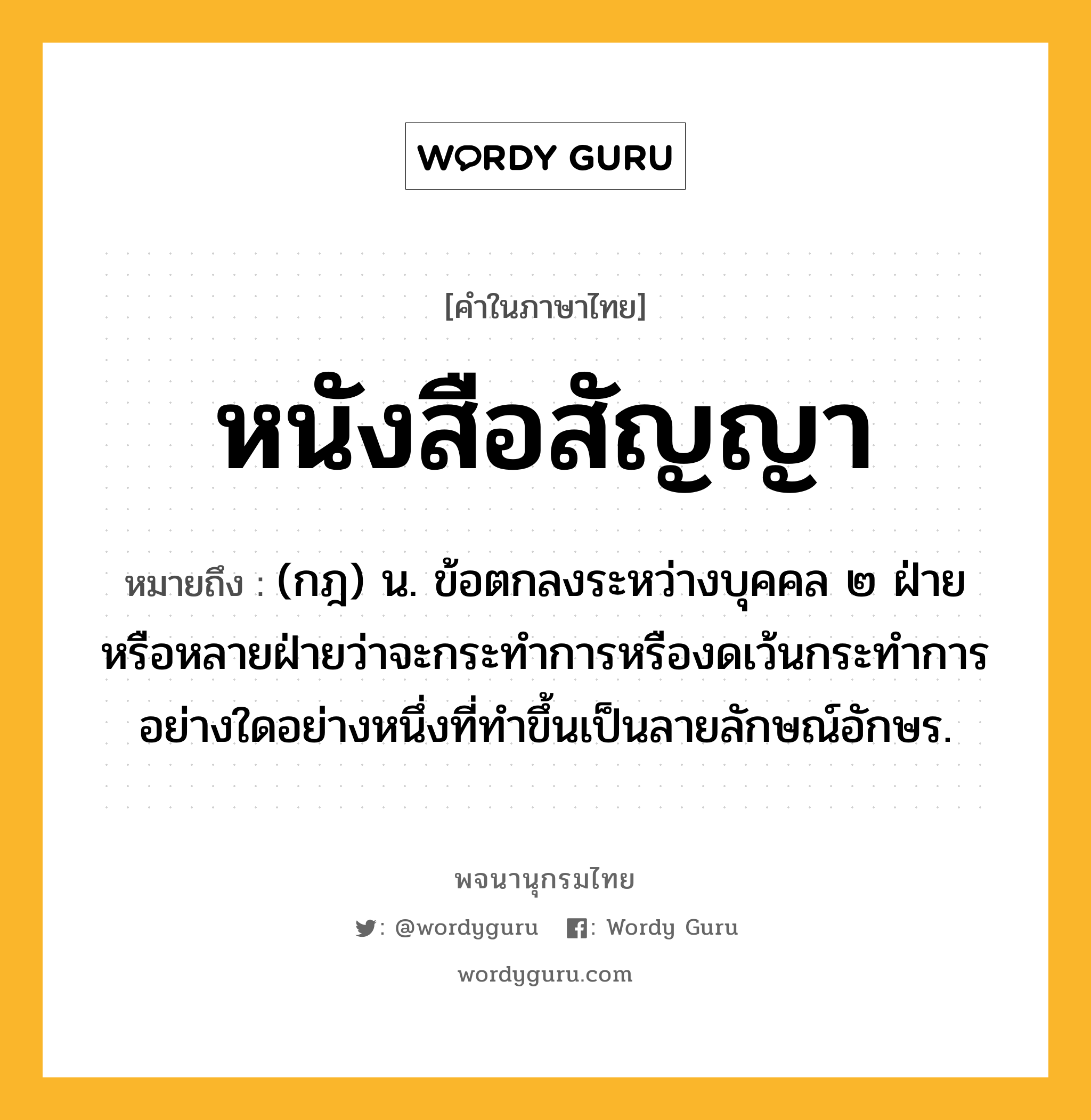 หนังสือสัญญา หมายถึงอะไร?, คำในภาษาไทย หนังสือสัญญา หมายถึง (กฎ) น. ข้อตกลงระหว่างบุคคล ๒ ฝ่ายหรือหลายฝ่ายว่าจะกระทำการหรืองดเว้นกระทำการอย่างใดอย่างหนึ่งที่ทําขึ้นเป็นลายลักษณ์อักษร.