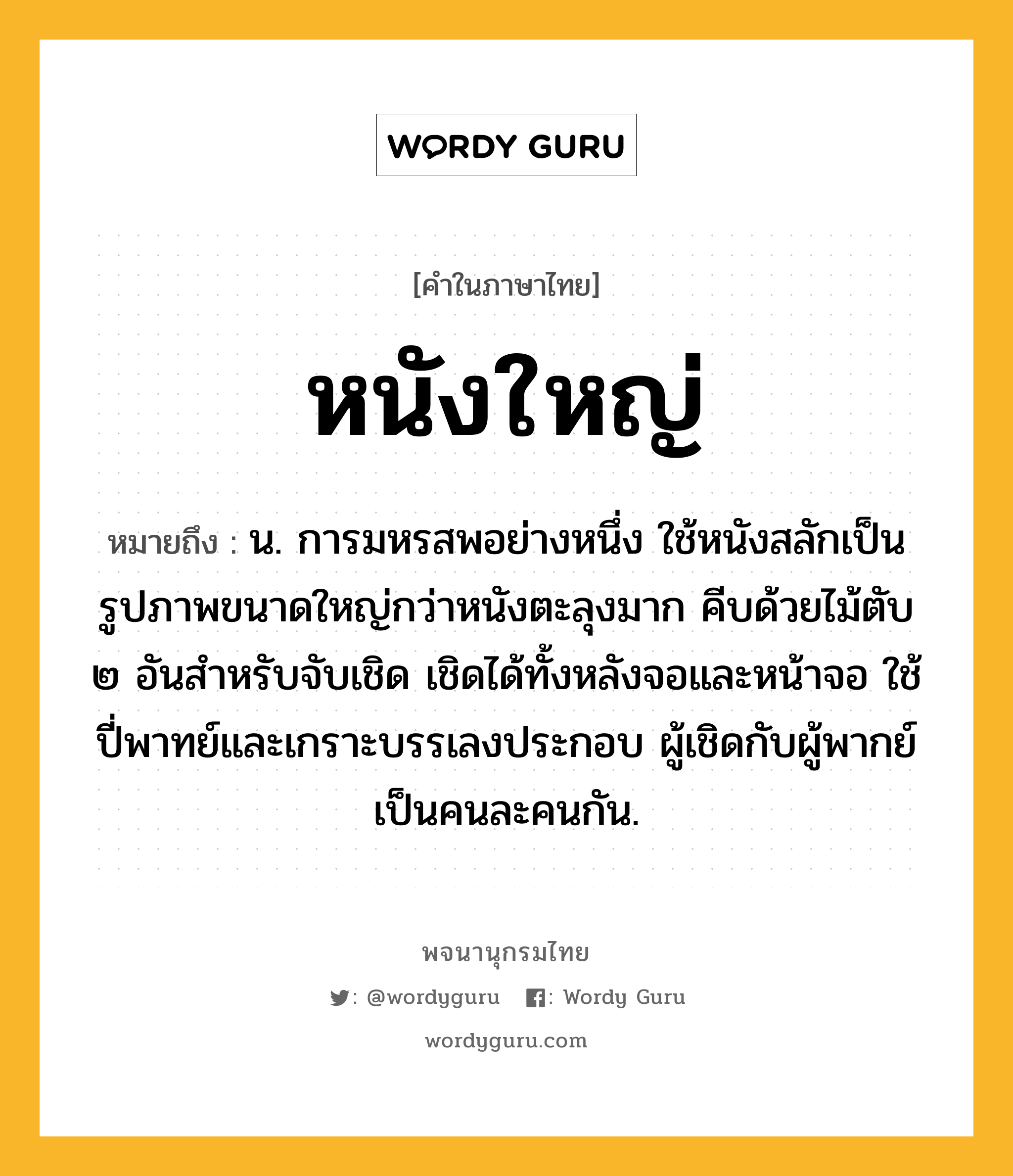 หนังใหญ่ หมายถึงอะไร?, คำในภาษาไทย หนังใหญ่ หมายถึง น. การมหรสพอย่างหนึ่ง ใช้หนังสลักเป็นรูปภาพขนาดใหญ่กว่าหนังตะลุงมาก คีบด้วยไม้ตับ ๒ อันสำหรับจับเชิด เชิดได้ทั้งหลังจอและหน้าจอ ใช้ปี่พาทย์และเกราะบรรเลงประกอบ ผู้เชิดกับผู้พากย์เป็นคนละคนกัน.