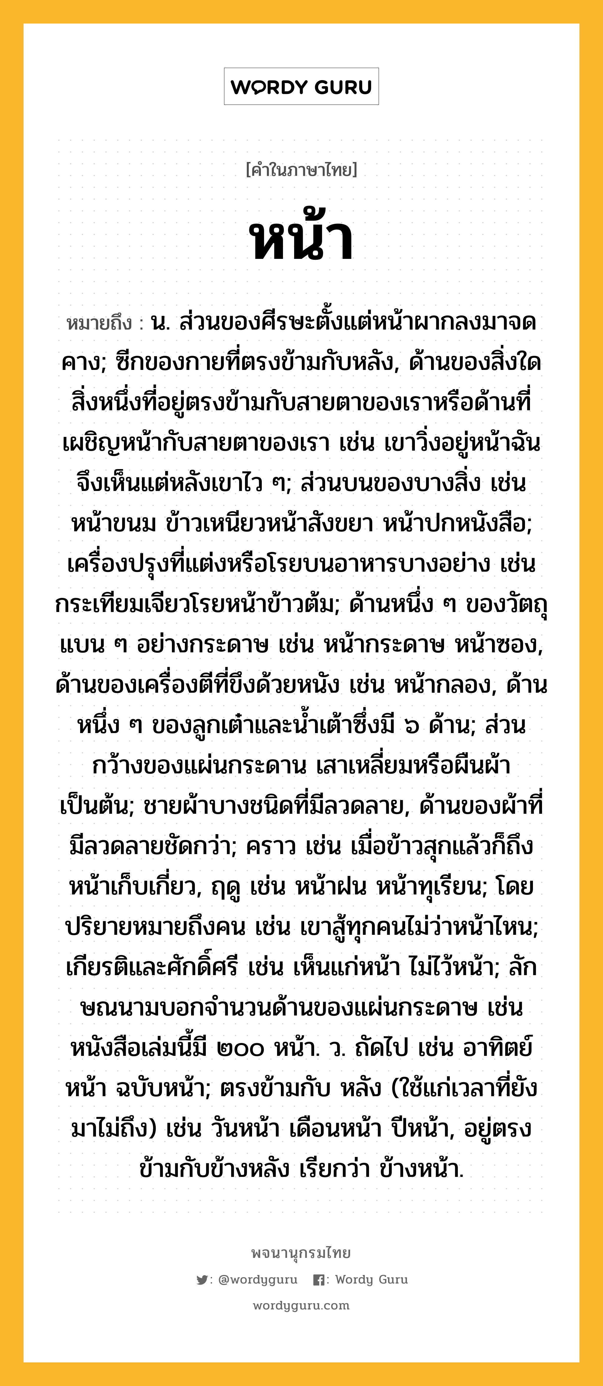 หน้า หมายถึงอะไร?, คำในภาษาไทย หน้า หมายถึง น. ส่วนของศีรษะตั้งแต่หน้าผากลงมาจดคาง; ซีกของกายที่ตรงข้ามกับหลัง, ด้านของสิ่งใดสิ่งหนึ่งที่อยู่ตรงข้ามกับสายตาของเราหรือด้านที่เผชิญหน้ากับสายตาของเรา เช่น เขาวิ่งอยู่หน้าฉัน จึงเห็นแต่หลังเขาไว ๆ; ส่วนบนของบางสิ่ง เช่น หน้าขนม ข้าวเหนียวหน้าสังขยา หน้าปกหนังสือ; เครื่องปรุงที่แต่งหรือโรยบนอาหารบางอย่าง เช่น กระเทียมเจียวโรยหน้าข้าวต้ม; ด้านหนึ่ง ๆ ของวัตถุแบน ๆ อย่างกระดาษ เช่น หน้ากระดาษ หน้าซอง, ด้านของเครื่องตีที่ขึงด้วยหนัง เช่น หน้ากลอง, ด้านหนึ่ง ๆ ของลูกเต๋าและนํ้าเต้าซึ่งมี ๖ ด้าน; ส่วนกว้างของแผ่นกระดาน เสาเหลี่ยมหรือผืนผ้า เป็นต้น; ชายผ้าบางชนิดที่มีลวดลาย, ด้านของผ้าที่มีลวดลายชัดกว่า; คราว เช่น เมื่อข้าวสุกแล้วก็ถึงหน้าเก็บเกี่ยว, ฤดู เช่น หน้าฝน หน้าทุเรียน; โดยปริยายหมายถึงคน เช่น เขาสู้ทุกคนไม่ว่าหน้าไหน; เกียรติและศักดิ์ศรี เช่น เห็นแก่หน้า ไม่ไว้หน้า; ลักษณนามบอกจํานวนด้านของแผ่นกระดาษ เช่น หนังสือเล่มนี้มี ๒๐๐ หน้า. ว. ถัดไป เช่น อาทิตย์หน้า ฉบับหน้า; ตรงข้ามกับ หลัง (ใช้แก่เวลาที่ยังมาไม่ถึง) เช่น วันหน้า เดือนหน้า ปีหน้า, อยู่ตรงข้ามกับข้างหลัง เรียกว่า ข้างหน้า.