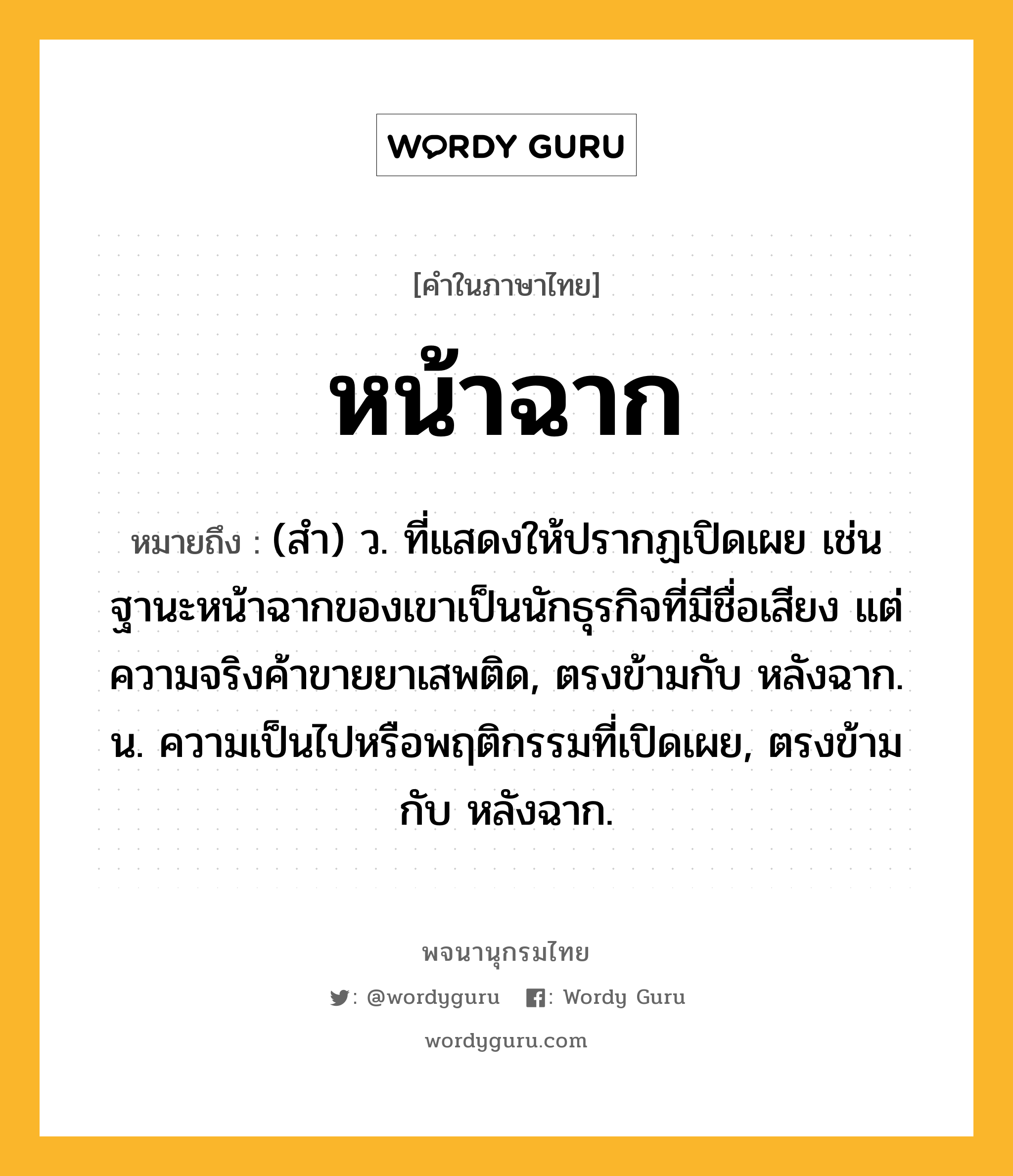 หน้าฉาก หมายถึงอะไร?, คำในภาษาไทย หน้าฉาก หมายถึง (สํา) ว. ที่แสดงให้ปรากฏเปิดเผย เช่น ฐานะหน้าฉากของเขาเป็นนักธุรกิจที่มีชื่อเสียง แต่ความจริงค้าขายยาเสพติด, ตรงข้ามกับ หลังฉาก. น. ความเป็นไปหรือพฤติกรรมที่เปิดเผย, ตรงข้ามกับ หลังฉาก.