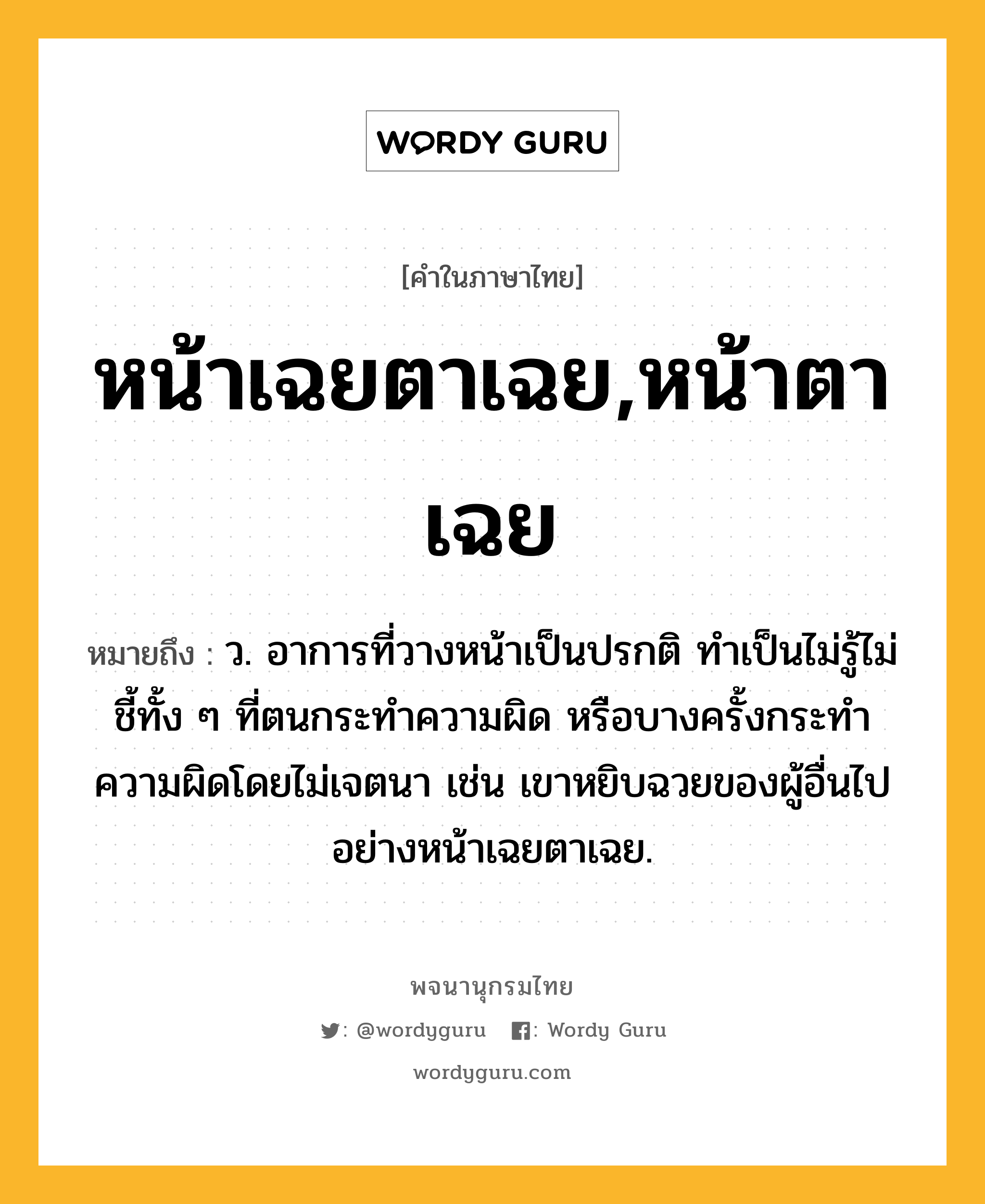 หน้าเฉยตาเฉย,หน้าตาเฉย หมายถึงอะไร?, คำในภาษาไทย หน้าเฉยตาเฉย,หน้าตาเฉย หมายถึง ว. อาการที่วางหน้าเป็นปรกติ ทำเป็นไม่รู้ไม่ชี้ทั้ง ๆ ที่ตนกระทำความผิด หรือบางครั้งกระทำความผิดโดยไม่เจตนา เช่น เขาหยิบฉวยของผู้อื่นไปอย่างหน้าเฉยตาเฉย.