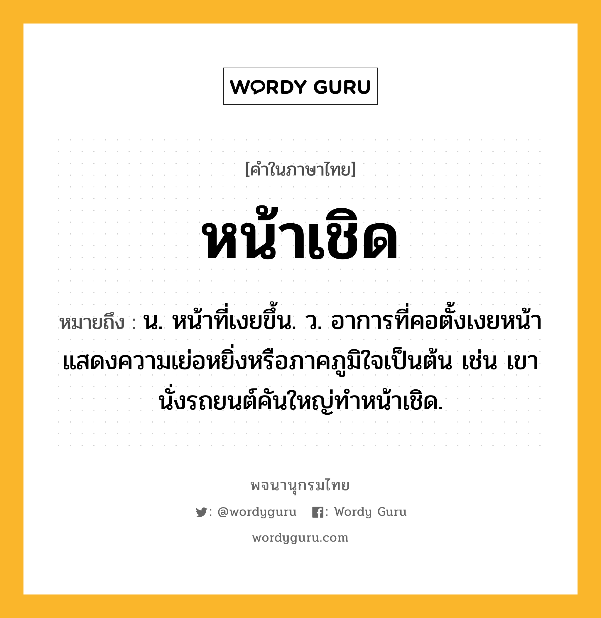 หน้าเชิด ความหมาย หมายถึงอะไร?, คำในภาษาไทย หน้าเชิด หมายถึง น. หน้าที่เงยขึ้น. ว. อาการที่คอตั้งเงยหน้าแสดงความเย่อหยิ่งหรือภาคภูมิใจเป็นต้น เช่น เขานั่งรถยนต์คันใหญ่ทำหน้าเชิด.