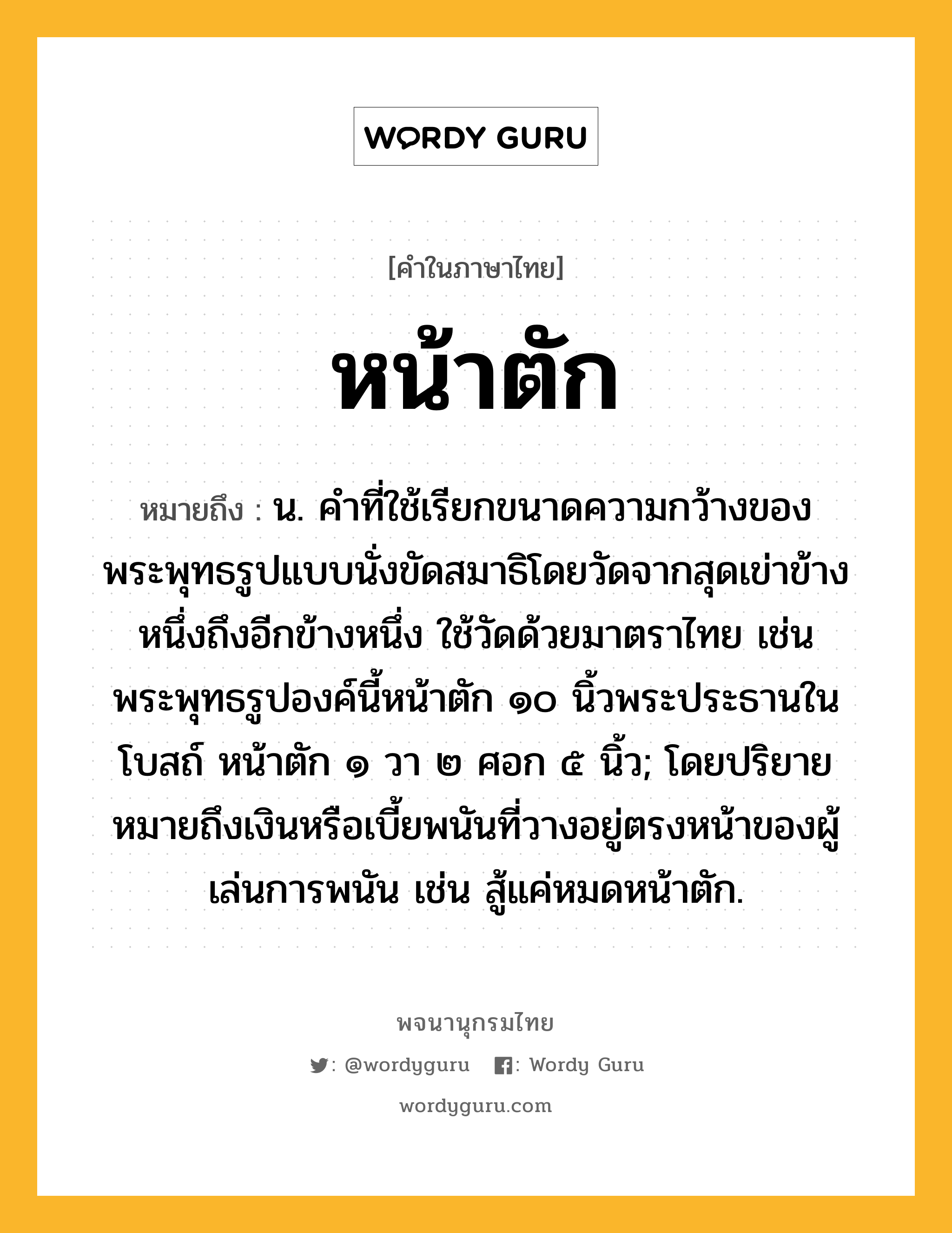 หน้าตัก หมายถึงอะไร?, คำในภาษาไทย หน้าตัก หมายถึง น. คำที่ใช้เรียกขนาดความกว้างของพระพุทธรูปแบบนั่งขัดสมาธิโดยวัดจากสุดเข่าข้างหนึ่งถึงอีกข้างหนึ่ง ใช้วัดด้วยมาตราไทย เช่น พระพุทธรูปองค์นี้หน้าตัก ๑๐ นิ้วพระประธานในโบสถ์ หน้าตัก ๑ วา ๒ ศอก ๕ นิ้ว; โดยปริยายหมายถึงเงินหรือเบี้ยพนันที่วางอยู่ตรงหน้าของผู้เล่นการพนัน เช่น สู้แค่หมดหน้าตัก.