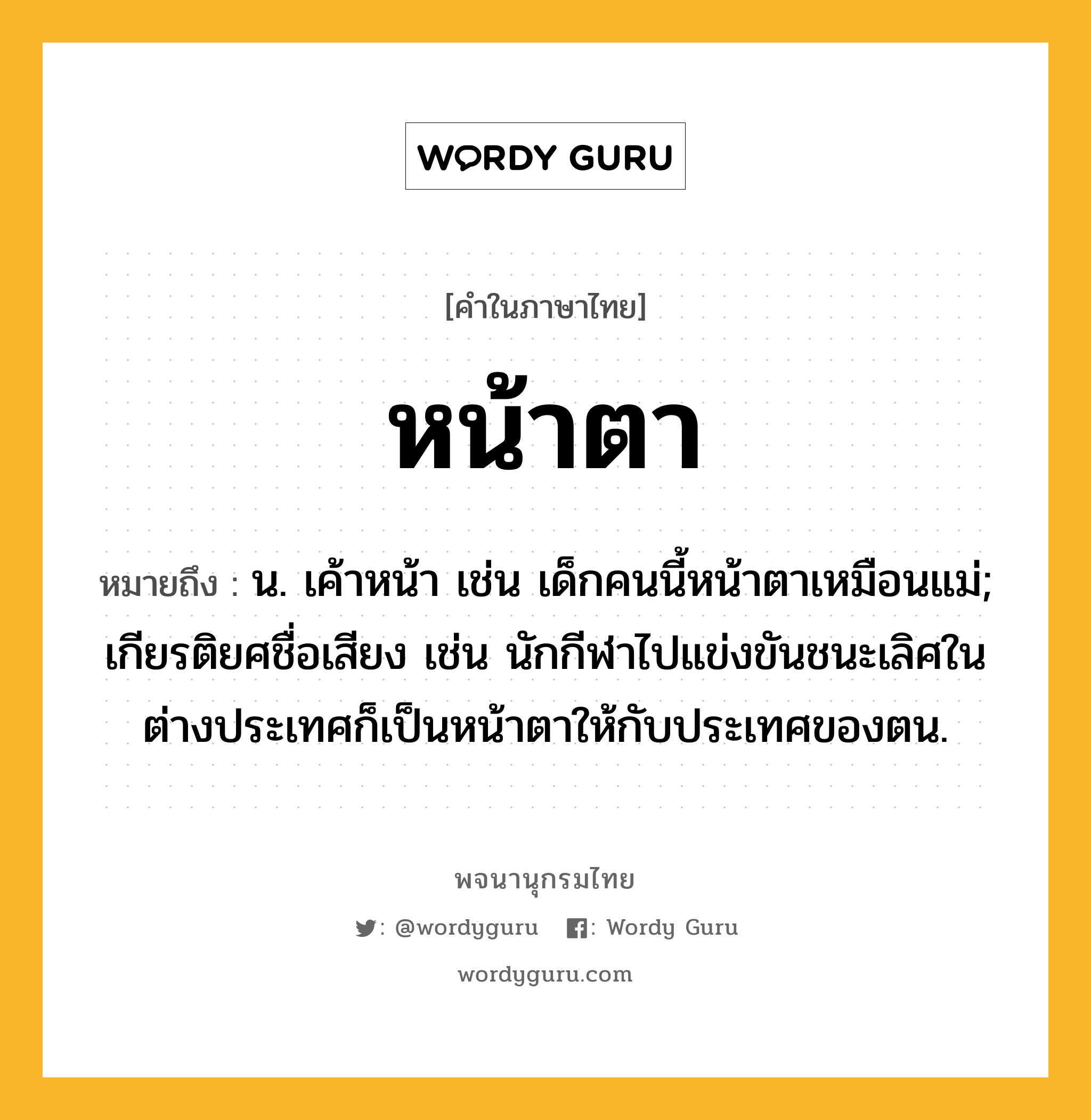 หน้าตา หมายถึงอะไร?, คำในภาษาไทย หน้าตา หมายถึง น. เค้าหน้า เช่น เด็กคนนี้หน้าตาเหมือนแม่; เกียรติยศชื่อเสียง เช่น นักกีฬาไปแข่งขันชนะเลิศในต่างประเทศก็เป็นหน้าตาให้กับประเทศของตน.