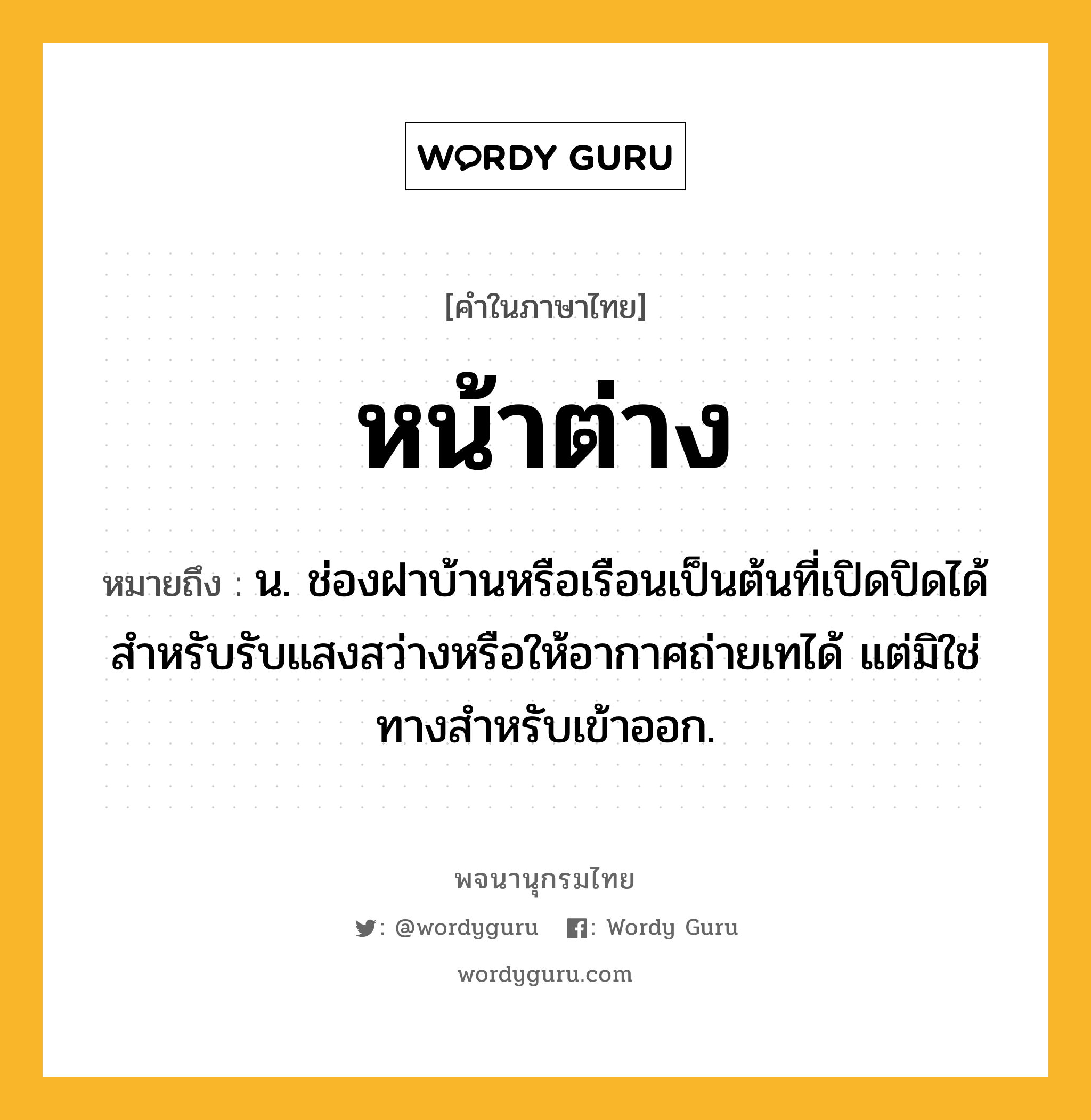 หน้าต่าง ความหมาย หมายถึงอะไร?, คำในภาษาไทย หน้าต่าง หมายถึง น. ช่องฝาบ้านหรือเรือนเป็นต้นที่เปิดปิดได้ สำหรับรับแสงสว่างหรือให้อากาศถ่ายเทได้ แต่มิใช่ทางสำหรับเข้าออก.