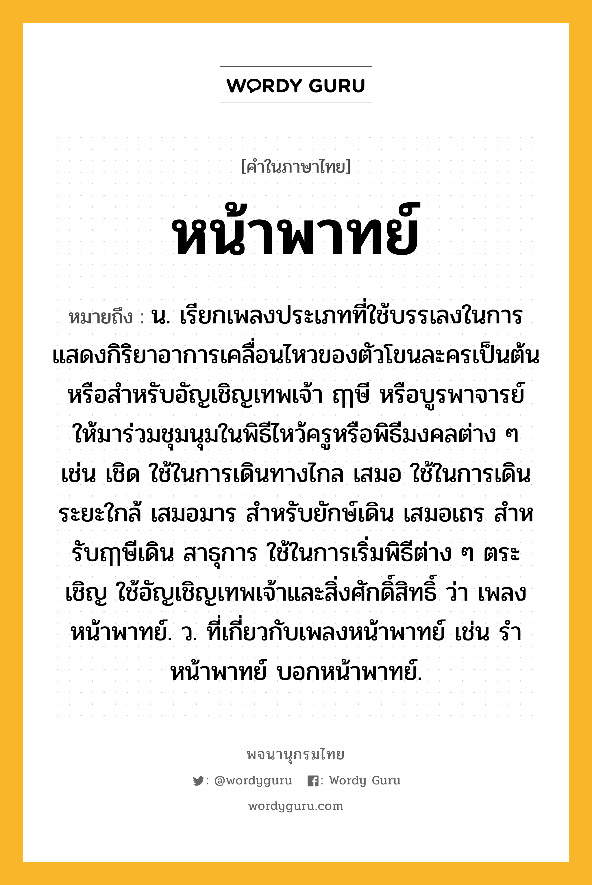 หน้าพาทย์ ความหมาย หมายถึงอะไร?, คำในภาษาไทย หน้าพาทย์ หมายถึง น. เรียกเพลงประเภทที่ใช้บรรเลงในการแสดงกิริยาอาการเคลื่อนไหวของตัวโขนละครเป็นต้น หรือสําหรับอัญเชิญเทพเจ้า ฤๅษี หรือบูรพาจารย์ ให้มาร่วมชุมนุมในพิธีไหว้ครูหรือพิธีมงคลต่าง ๆ เช่น เชิด ใช้ในการเดินทางไกล เสมอ ใช้ในการเดินระยะใกล้ เสมอมาร สําหรับยักษ์เดิน เสมอเถร สําหรับฤๅษีเดิน สาธุการ ใช้ในการเริ่มพิธีต่าง ๆ ตระเชิญ ใช้อัญเชิญเทพเจ้าและสิ่งศักดิ์สิทธิ์ ว่า เพลงหน้าพาทย์. ว. ที่เกี่ยวกับเพลงหน้าพาทย์ เช่น รําหน้าพาทย์ บอกหน้าพาทย์.