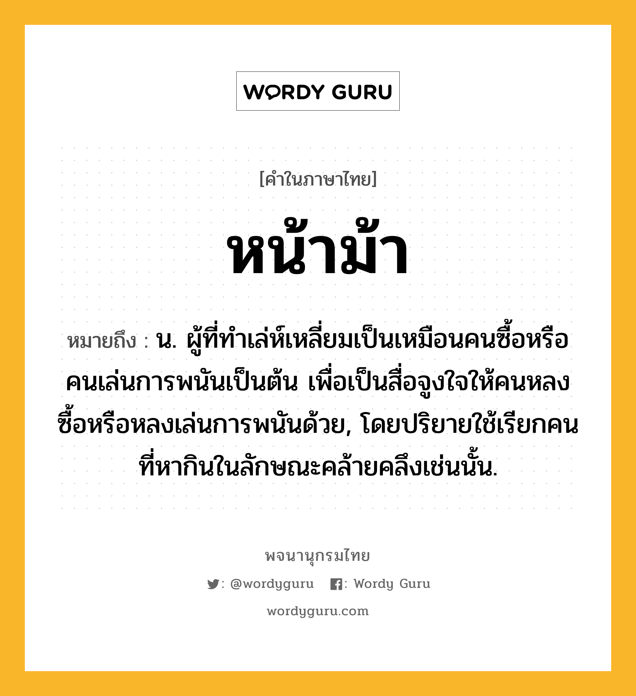 หน้าม้า หมายถึงอะไร?, คำในภาษาไทย หน้าม้า หมายถึง น. ผู้ที่ทําเล่ห์เหลี่ยมเป็นเหมือนคนซื้อหรือคนเล่นการพนันเป็นต้น เพื่อเป็นสื่อจูงใจให้คนหลงซื้อหรือหลงเล่นการพนันด้วย, โดยปริยายใช้เรียกคนที่หากินในลักษณะคล้ายคลึงเช่นนั้น.