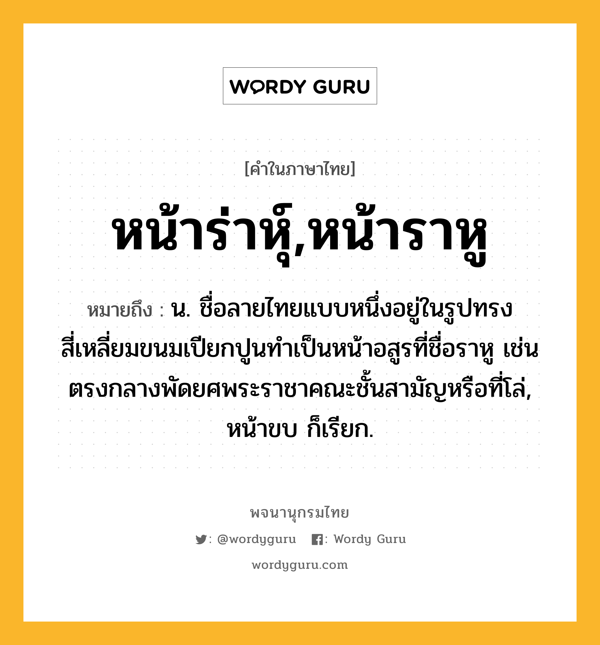 หน้าร่าหุ์,หน้าราหู หมายถึงอะไร?, คำในภาษาไทย หน้าร่าหุ์,หน้าราหู หมายถึง น. ชื่อลายไทยแบบหนึ่งอยู่ในรูปทรงสี่เหลี่ยมขนมเปียกปูนทำเป็นหน้าอสูรที่ชื่อราหู เช่นตรงกลางพัดยศพระราชาคณะชั้นสามัญหรือที่โล่, หน้าขบ ก็เรียก.