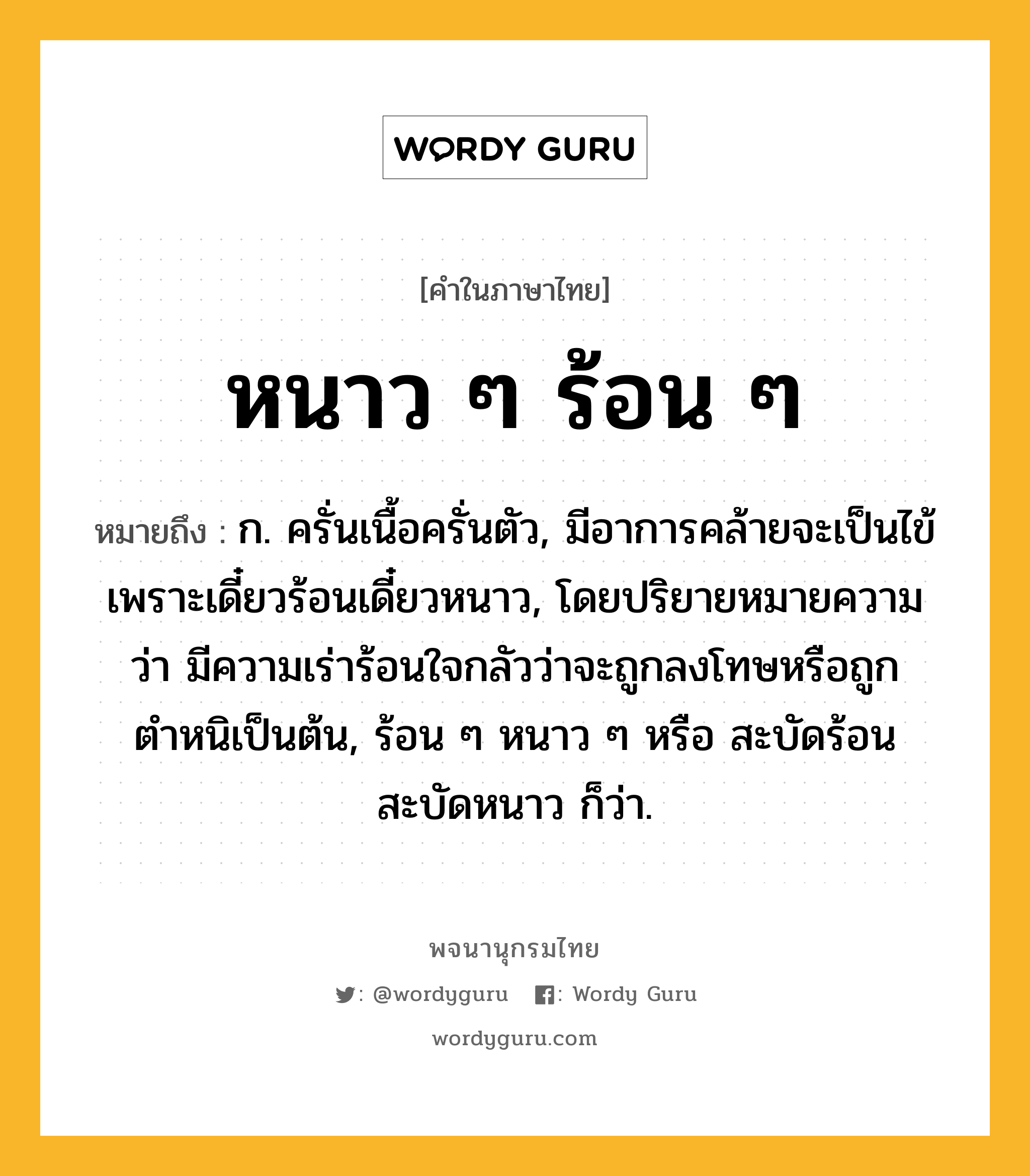 หนาว ๆ ร้อน ๆ หมายถึงอะไร?, คำในภาษาไทย หนาว ๆ ร้อน ๆ หมายถึง ก. ครั่นเนื้อครั่นตัว, มีอาการคล้ายจะเป็นไข้เพราะเดี๋ยวร้อนเดี๋ยวหนาว, โดยปริยายหมายความว่า มีความเร่าร้อนใจกลัวว่าจะถูกลงโทษหรือถูกตำหนิเป็นต้น, ร้อน ๆ หนาว ๆ หรือ สะบัดร้อนสะบัดหนาว ก็ว่า.