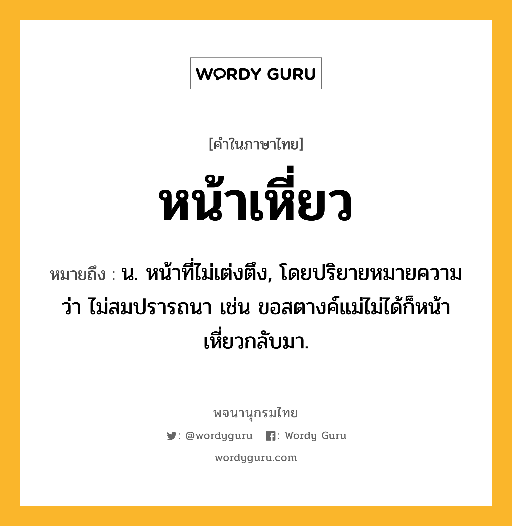 หน้าเหี่ยว ความหมาย หมายถึงอะไร?, คำในภาษาไทย หน้าเหี่ยว หมายถึง น. หน้าที่ไม่เต่งตึง, โดยปริยายหมายความว่า ไม่สมปรารถนา เช่น ขอสตางค์แม่ไม่ได้ก็หน้าเหี่ยวกลับมา.