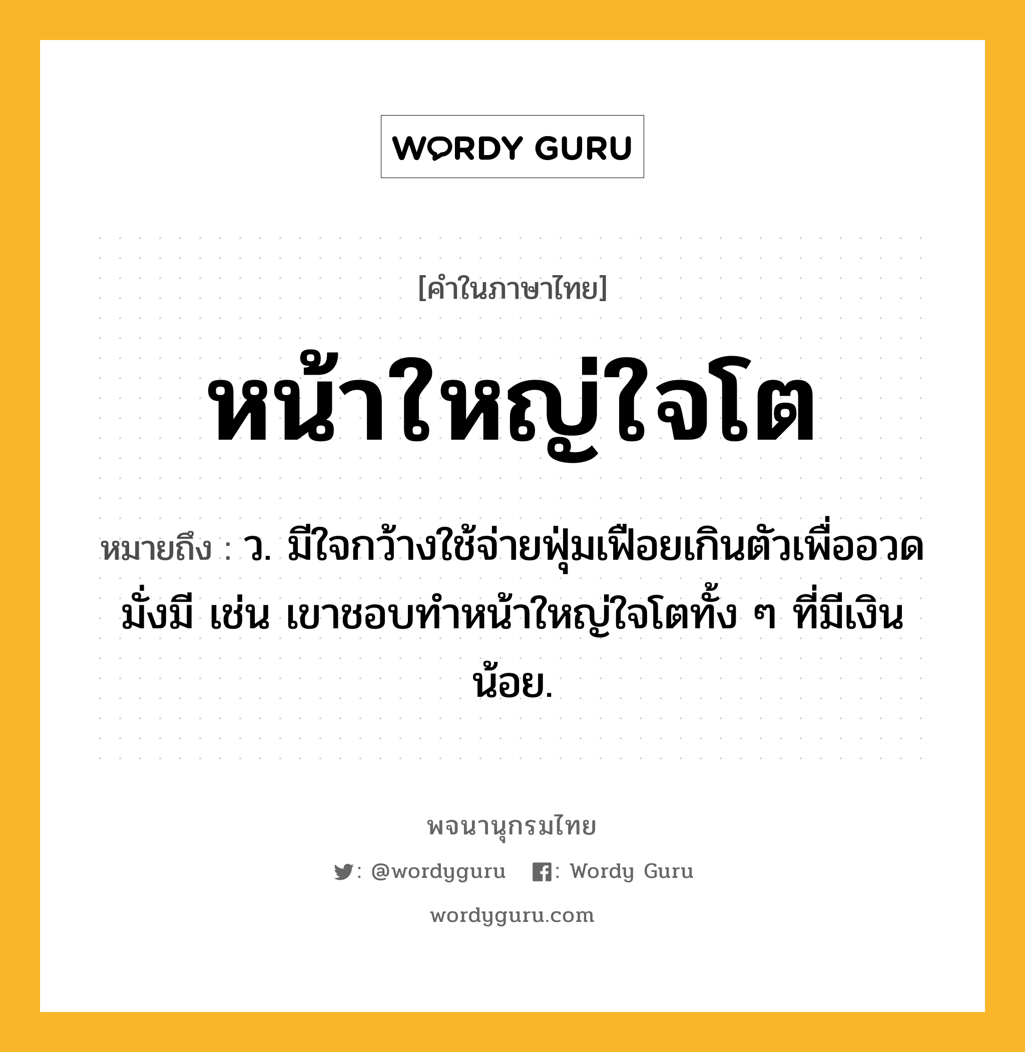 หน้าใหญ่ใจโต ความหมาย หมายถึงอะไร?, คำในภาษาไทย หน้าใหญ่ใจโต หมายถึง ว. มีใจกว้างใช้จ่ายฟุ่มเฟือยเกินตัวเพื่ออวดมั่งมี เช่น เขาชอบทำหน้าใหญ่ใจโตทั้ง ๆ ที่มีเงินน้อย.