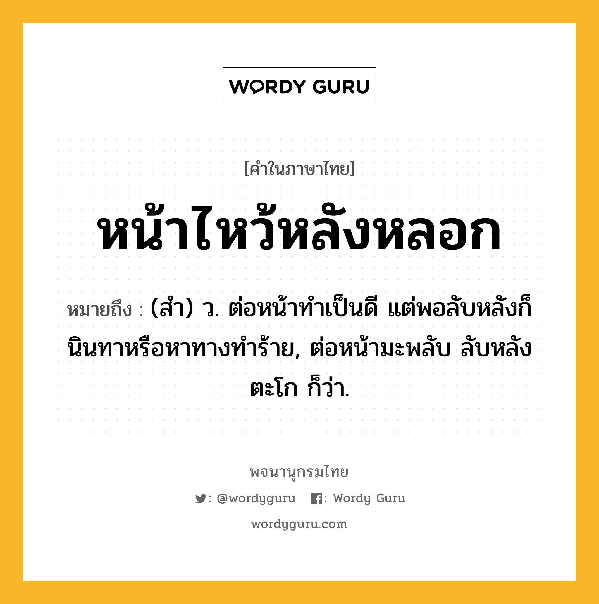 หน้าไหว้หลังหลอก หมายถึงอะไร?, คำในภาษาไทย หน้าไหว้หลังหลอก หมายถึง (สำ) ว. ต่อหน้าทำเป็นดี แต่พอลับหลังก็นินทาหรือหาทางทำร้าย, ต่อหน้ามะพลับ ลับหลังตะโก ก็ว่า.