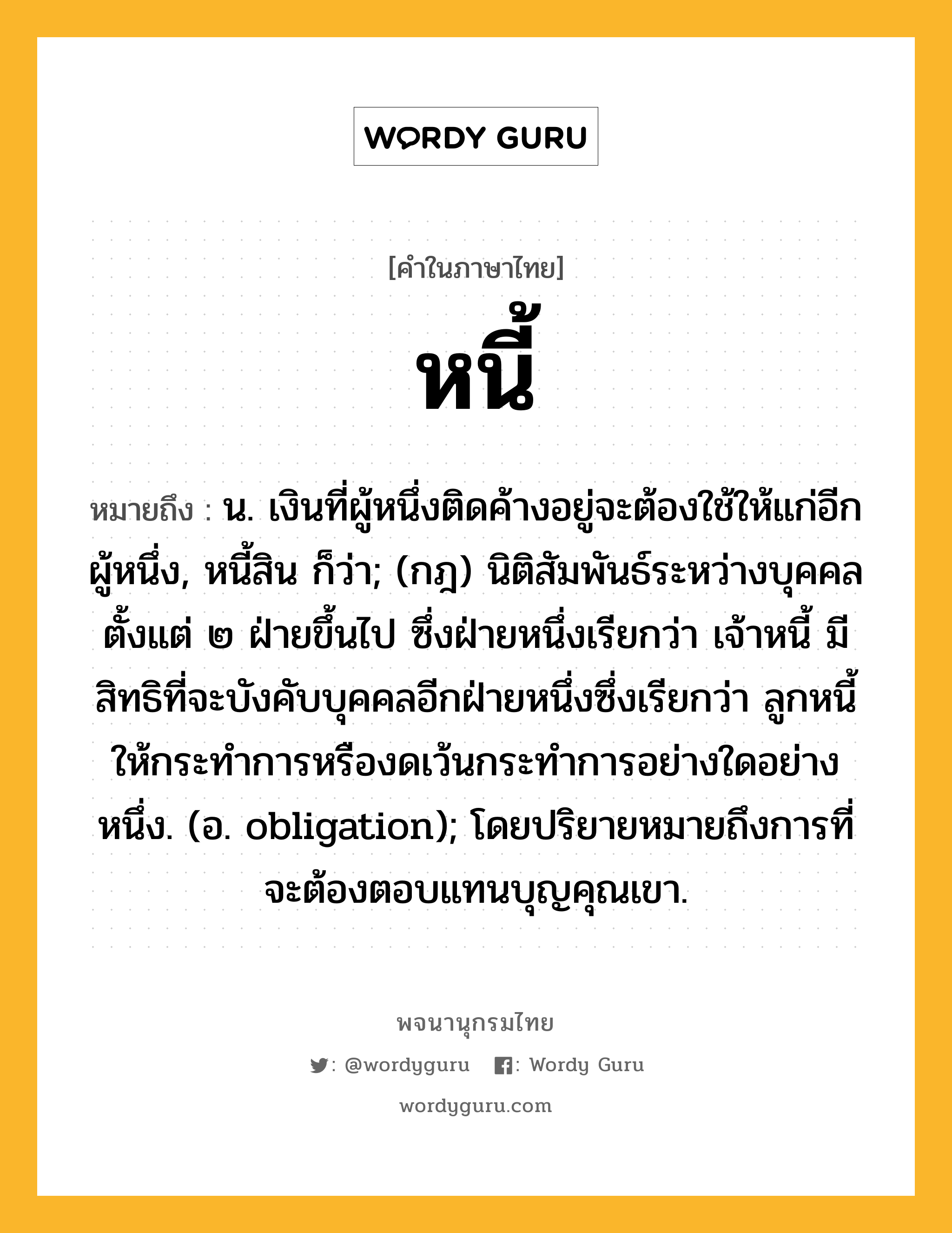 หนี้ ความหมาย หมายถึงอะไร?, คำในภาษาไทย หนี้ หมายถึง น. เงินที่ผู้หนึ่งติดค้างอยู่จะต้องใช้ให้แก่อีกผู้หนึ่ง, หนี้สิน ก็ว่า; (กฎ) นิติสัมพันธ์ระหว่างบุคคลตั้งแต่ ๒ ฝ่ายขึ้นไป ซึ่งฝ่ายหนึ่งเรียกว่า เจ้าหนี้ มีสิทธิที่จะบังคับบุคคลอีกฝ่ายหนึ่งซึ่งเรียกว่า ลูกหนี้ ให้กระทําการหรืองดเว้นกระทําการอย่างใดอย่างหนึ่ง. (อ. obligation); โดยปริยายหมายถึงการที่จะต้องตอบแทนบุญคุณเขา.