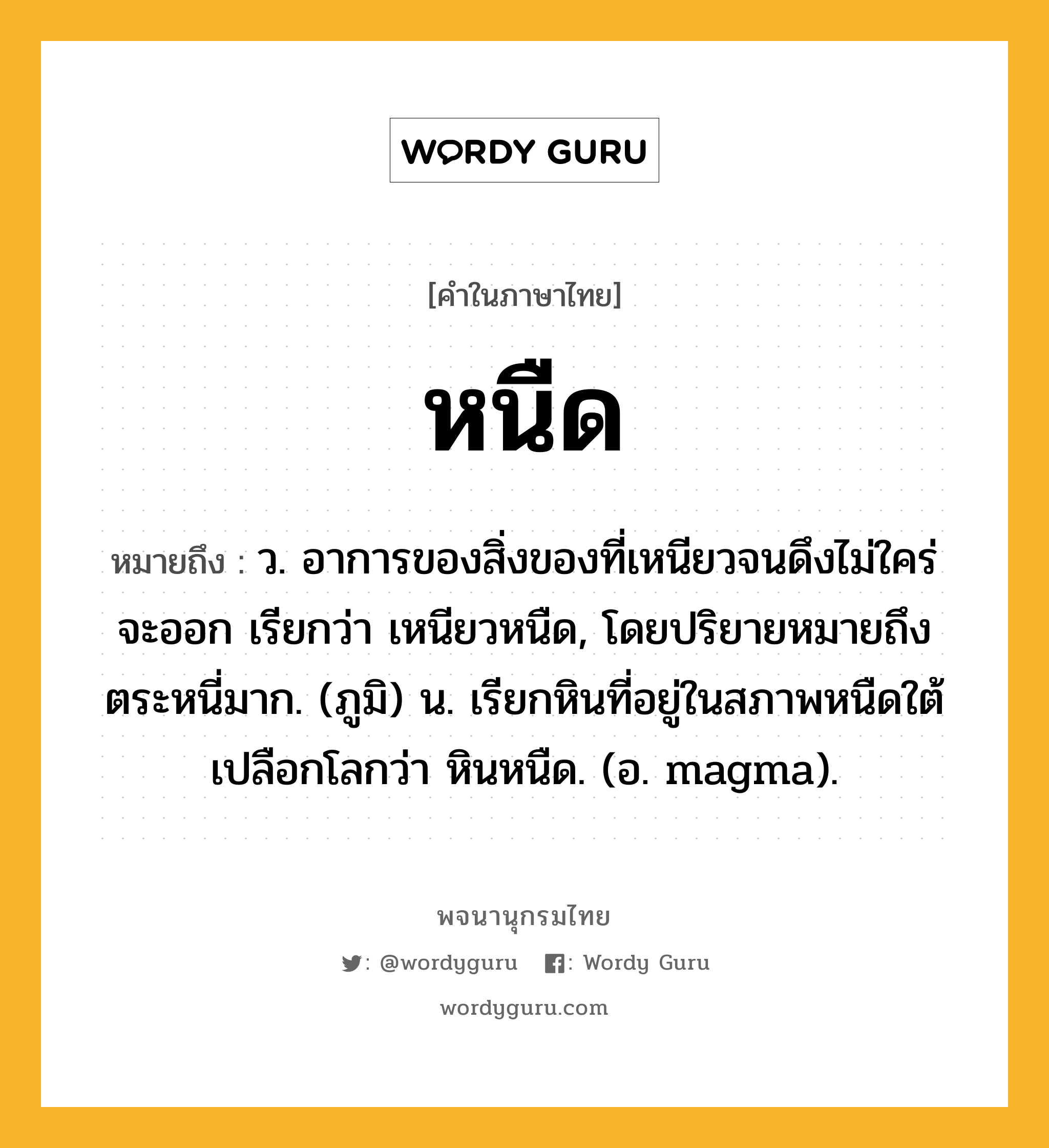 หนืด หมายถึงอะไร?, คำในภาษาไทย หนืด หมายถึง ว. อาการของสิ่งของที่เหนียวจนดึงไม่ใคร่จะออก เรียกว่า เหนียวหนืด, โดยปริยายหมายถึงตระหนี่มาก. (ภูมิ) น. เรียกหินที่อยู่ในสภาพหนืดใต้เปลือกโลกว่า หินหนืด. (อ. magma).