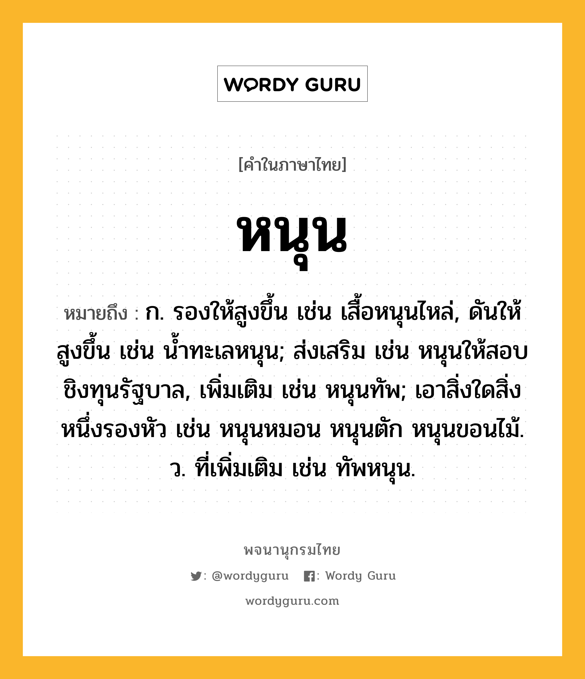 หนุน หมายถึงอะไร?, คำในภาษาไทย หนุน หมายถึง ก. รองให้สูงขึ้น เช่น เสื้อหนุนไหล่, ดันให้สูงขึ้น เช่น น้ำทะเลหนุน; ส่งเสริม เช่น หนุนให้สอบชิงทุนรัฐบาล, เพิ่มเติม เช่น หนุนทัพ; เอาสิ่งใดสิ่งหนึ่งรองหัว เช่น หนุนหมอน หนุนตัก หนุนขอนไม้. ว. ที่เพิ่มเติม เช่น ทัพหนุน.