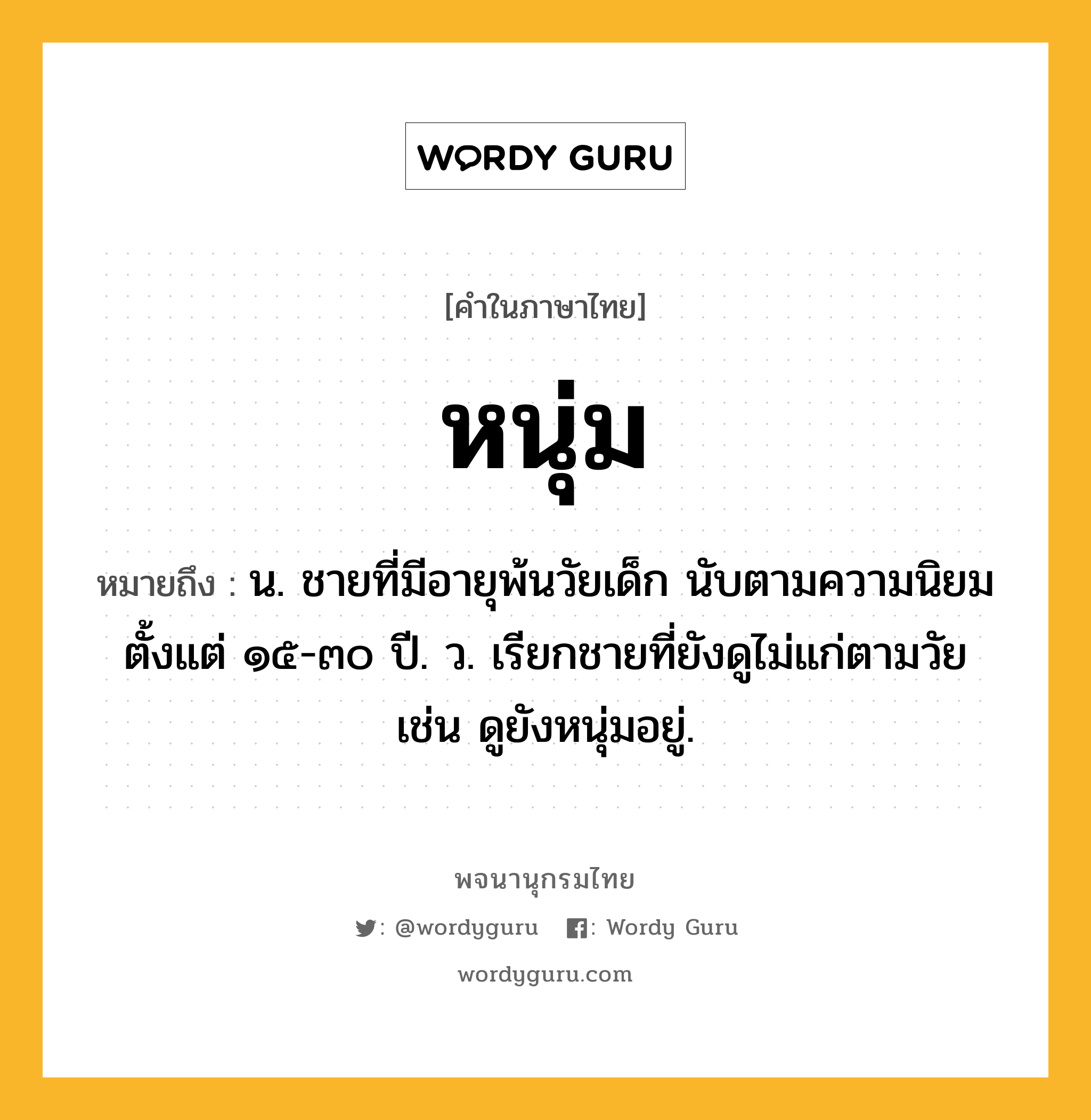 หนุ่ม หมายถึงอะไร?, คำในภาษาไทย หนุ่ม หมายถึง น. ชายที่มีอายุพ้นวัยเด็ก นับตามความนิยมตั้งแต่ ๑๕-๓๐ ปี. ว. เรียกชายที่ยังดูไม่แก่ตามวัย เช่น ดูยังหนุ่มอยู่.