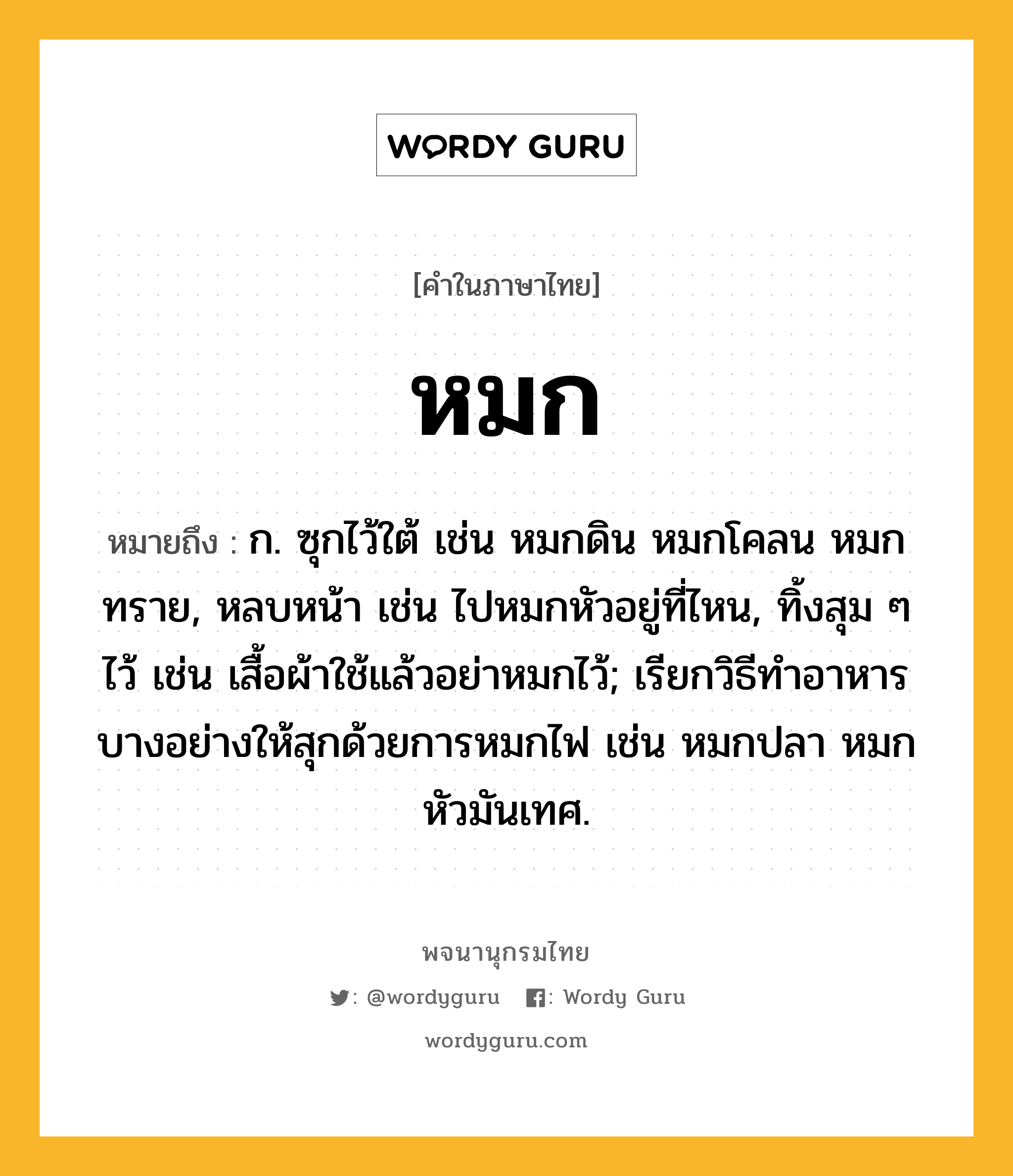 หมก หมายถึงอะไร?, คำในภาษาไทย หมก หมายถึง ก. ซุกไว้ใต้ เช่น หมกดิน หมกโคลน หมกทราย, หลบหน้า เช่น ไปหมกหัวอยู่ที่ไหน, ทิ้งสุม ๆ ไว้ เช่น เสื้อผ้าใช้แล้วอย่าหมกไว้; เรียกวิธีทําอาหารบางอย่างให้สุกด้วยการหมกไฟ เช่น หมกปลา หมกหัวมันเทศ.