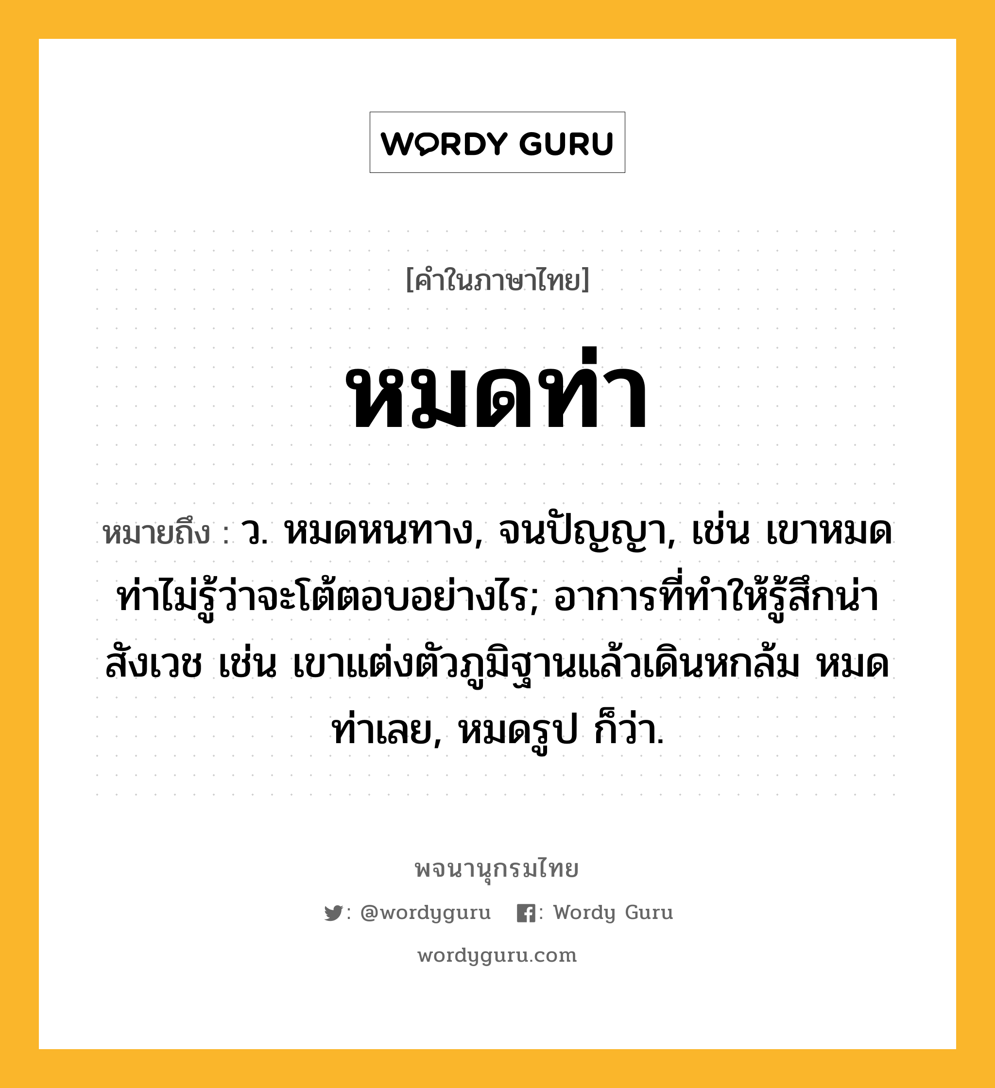 หมดท่า หมายถึงอะไร?, คำในภาษาไทย หมดท่า หมายถึง ว. หมดหนทาง, จนปัญญา, เช่น เขาหมดท่าไม่รู้ว่าจะโต้ตอบอย่างไร; อาการที่ทำให้รู้สึกน่าสังเวช เช่น เขาแต่งตัวภูมิฐานแล้วเดินหกล้ม หมดท่าเลย, หมดรูป ก็ว่า.