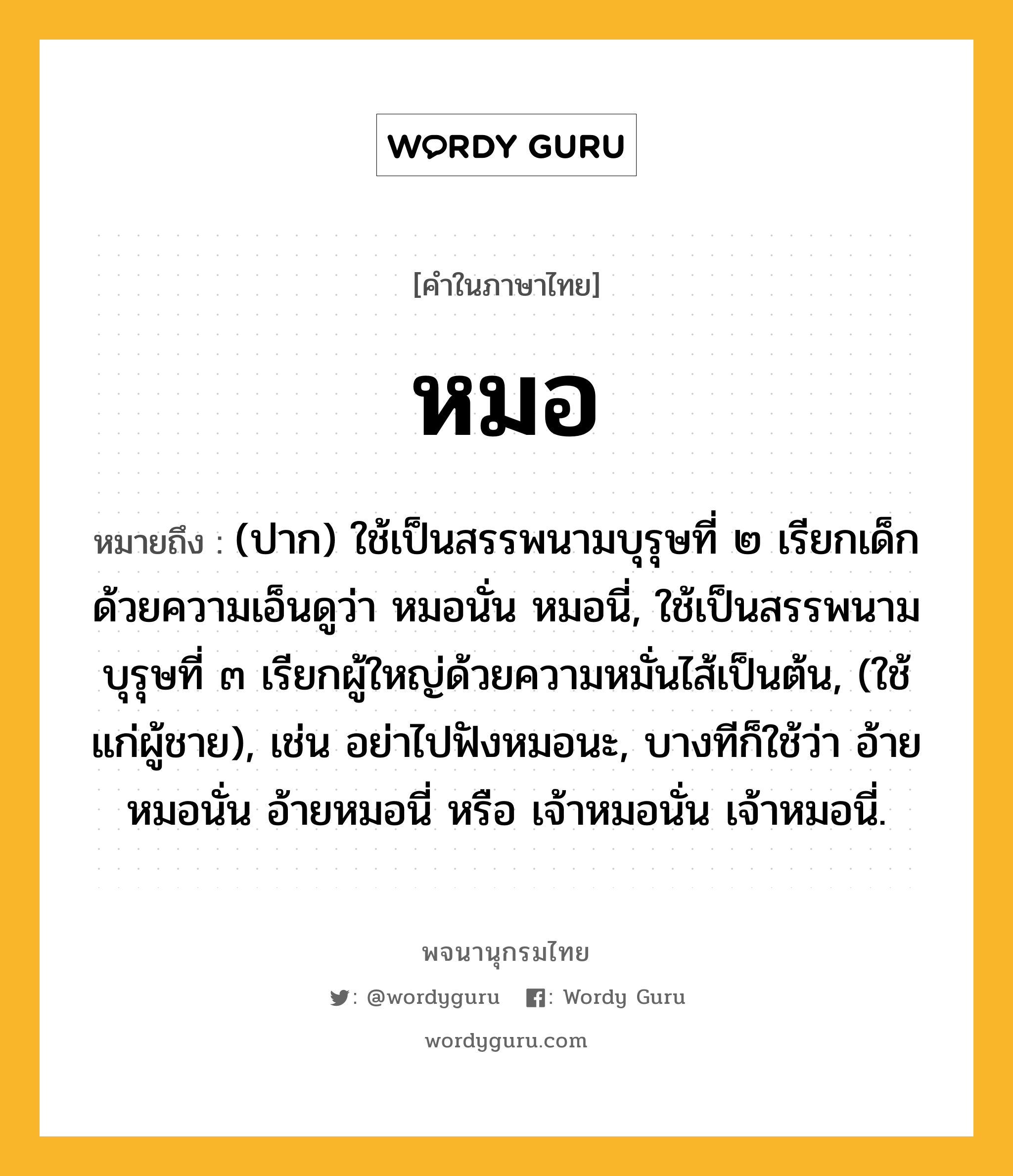 หมอ หมายถึงอะไร?, คำในภาษาไทย หมอ หมายถึง (ปาก) ใช้เป็นสรรพนามบุรุษที่ ๒ เรียกเด็กด้วยความเอ็นดูว่า หมอนั่น หมอนี่, ใช้เป็นสรรพนามบุรุษที่ ๓ เรียกผู้ใหญ่ด้วยความหมั่นไส้เป็นต้น, (ใช้แก่ผู้ชาย), เช่น อย่าไปฟังหมอนะ, บางทีก็ใช้ว่า อ้ายหมอนั่น อ้ายหมอนี่ หรือ เจ้าหมอนั่น เจ้าหมอนี่.