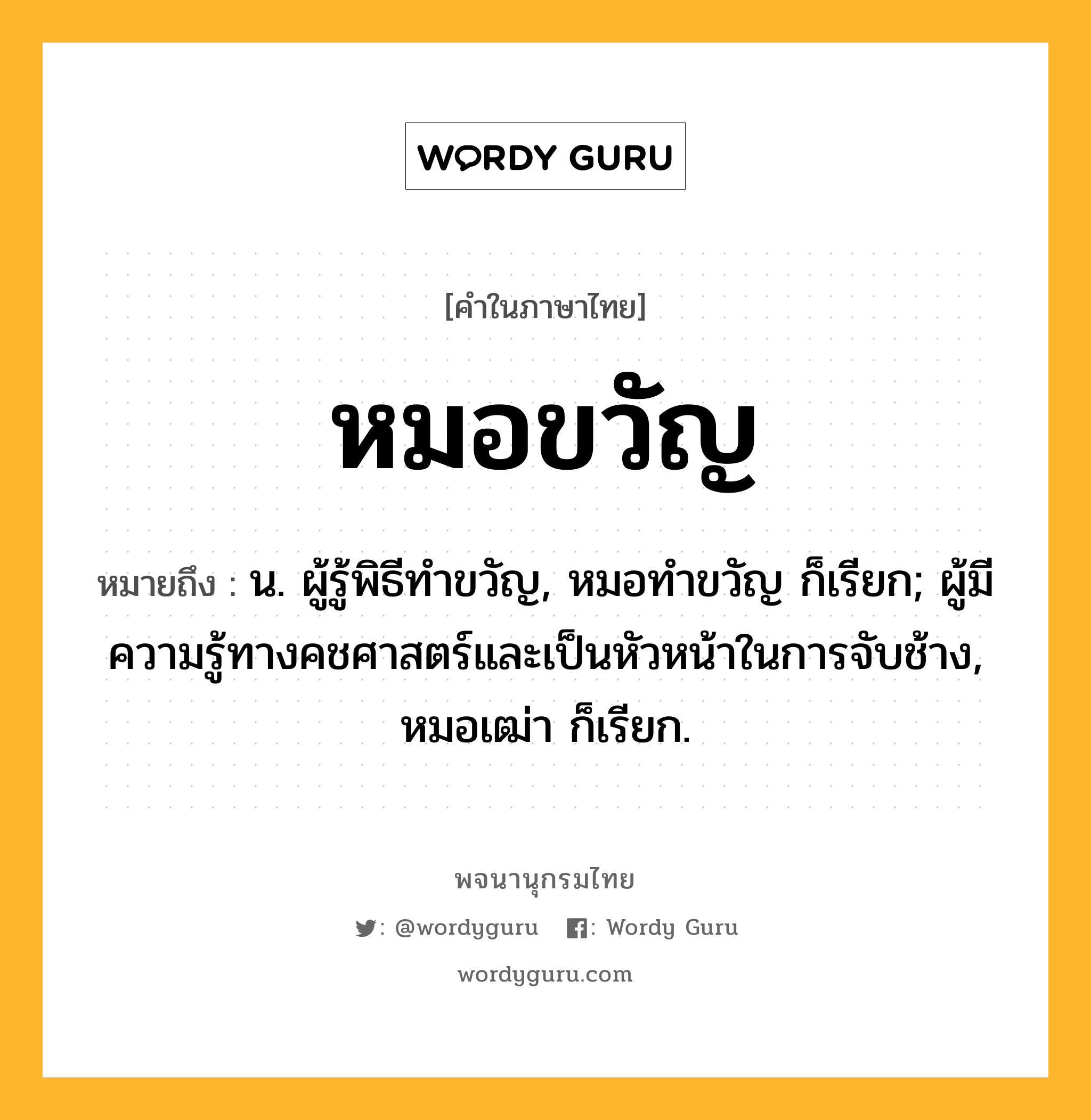 หมอขวัญ หมายถึงอะไร?, คำในภาษาไทย หมอขวัญ หมายถึง น. ผู้รู้พิธีทําขวัญ, หมอทำขวัญ ก็เรียก; ผู้มีความรู้ทางคชศาสตร์และเป็นหัวหน้าในการจับช้าง, หมอเฒ่า ก็เรียก.