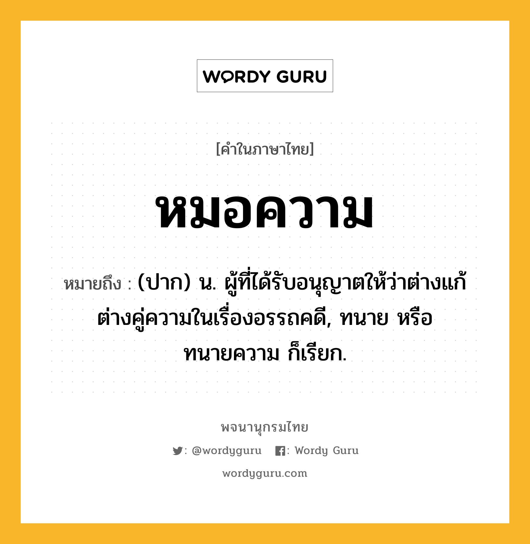 หมอความ หมายถึงอะไร?, คำในภาษาไทย หมอความ หมายถึง (ปาก) น. ผู้ที่ได้รับอนุญาตให้ว่าต่างแก้ต่างคู่ความในเรื่องอรรถคดี, ทนาย หรือ ทนายความ ก็เรียก.