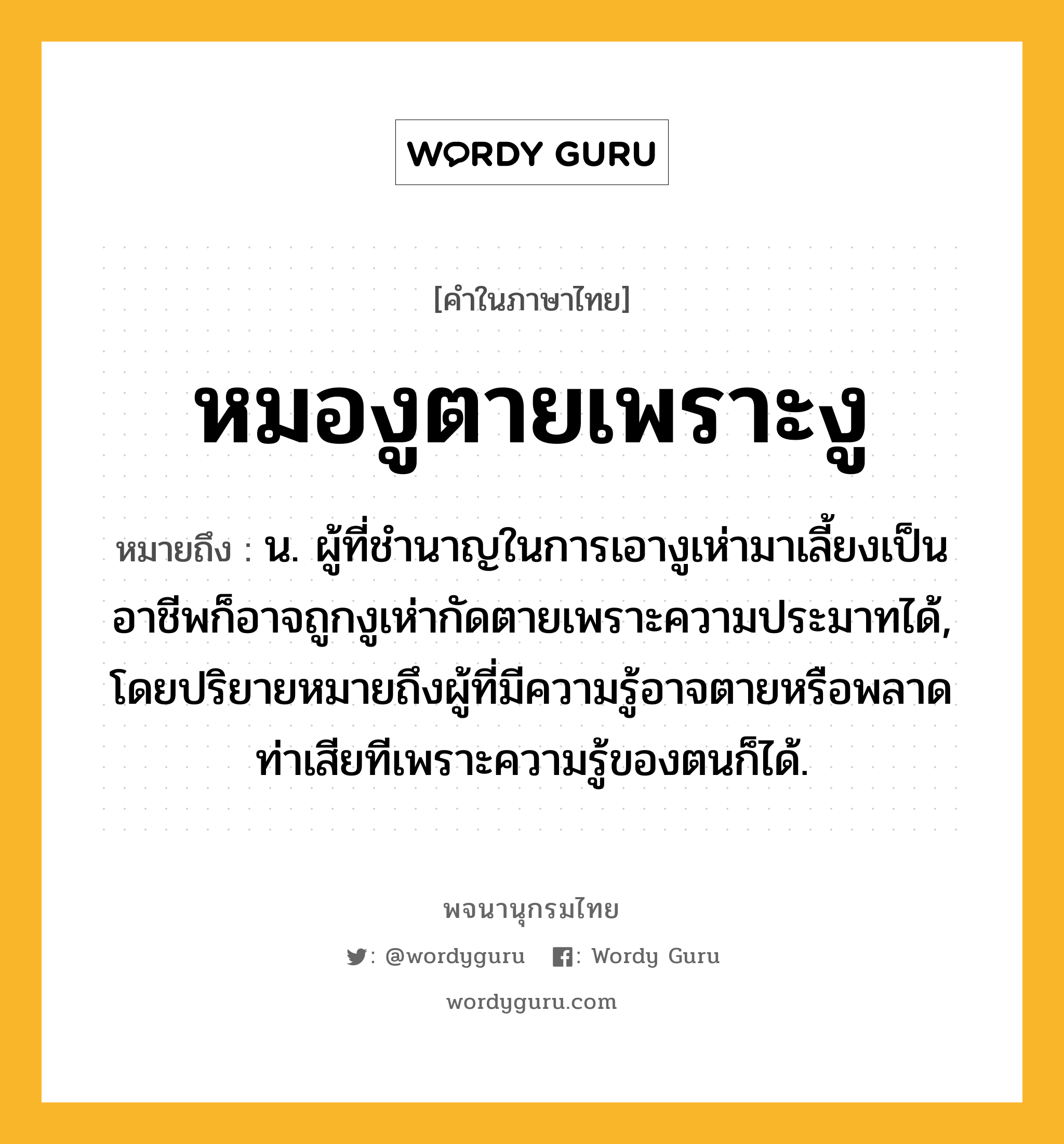 หมองูตายเพราะงู ความหมาย หมายถึงอะไร?, คำในภาษาไทย หมองูตายเพราะงู หมายถึง น. ผู้ที่ชำนาญในการเอางูเห่ามาเลี้ยงเป็นอาชีพก็อาจถูกงูเห่ากัดตายเพราะความประมาทได้, โดยปริยายหมายถึงผู้ที่มีความรู้อาจตายหรือพลาดท่าเสียทีเพราะความรู้ของตนก็ได้.