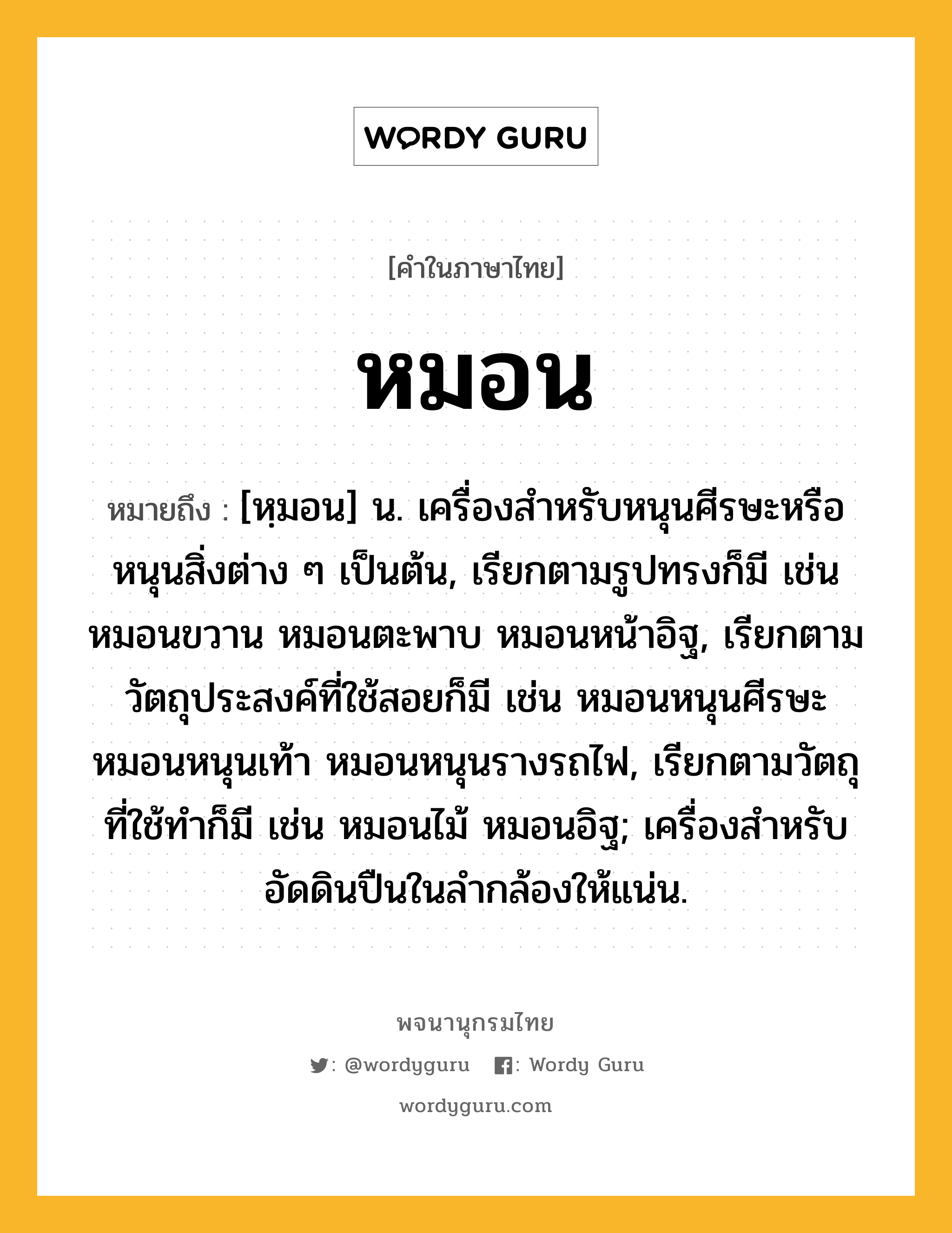 หมอน หมายถึงอะไร?, คำในภาษาไทย หมอน หมายถึง [หฺมอน] น. เครื่องสําหรับหนุนศีรษะหรือหนุนสิ่งต่าง ๆ เป็นต้น, เรียกตามรูปทรงก็มี เช่น หมอนขวาน หมอนตะพาบ หมอนหน้าอิฐ, เรียกตามวัตถุประสงค์ที่ใช้สอยก็มี เช่น หมอนหนุนศีรษะ หมอนหนุนเท้า หมอนหนุนรางรถไฟ, เรียกตามวัตถุที่ใช้ทำก็มี เช่น หมอนไม้ หมอนอิฐ; เครื่องสําหรับอัดดินปืนในลํากล้องให้แน่น.