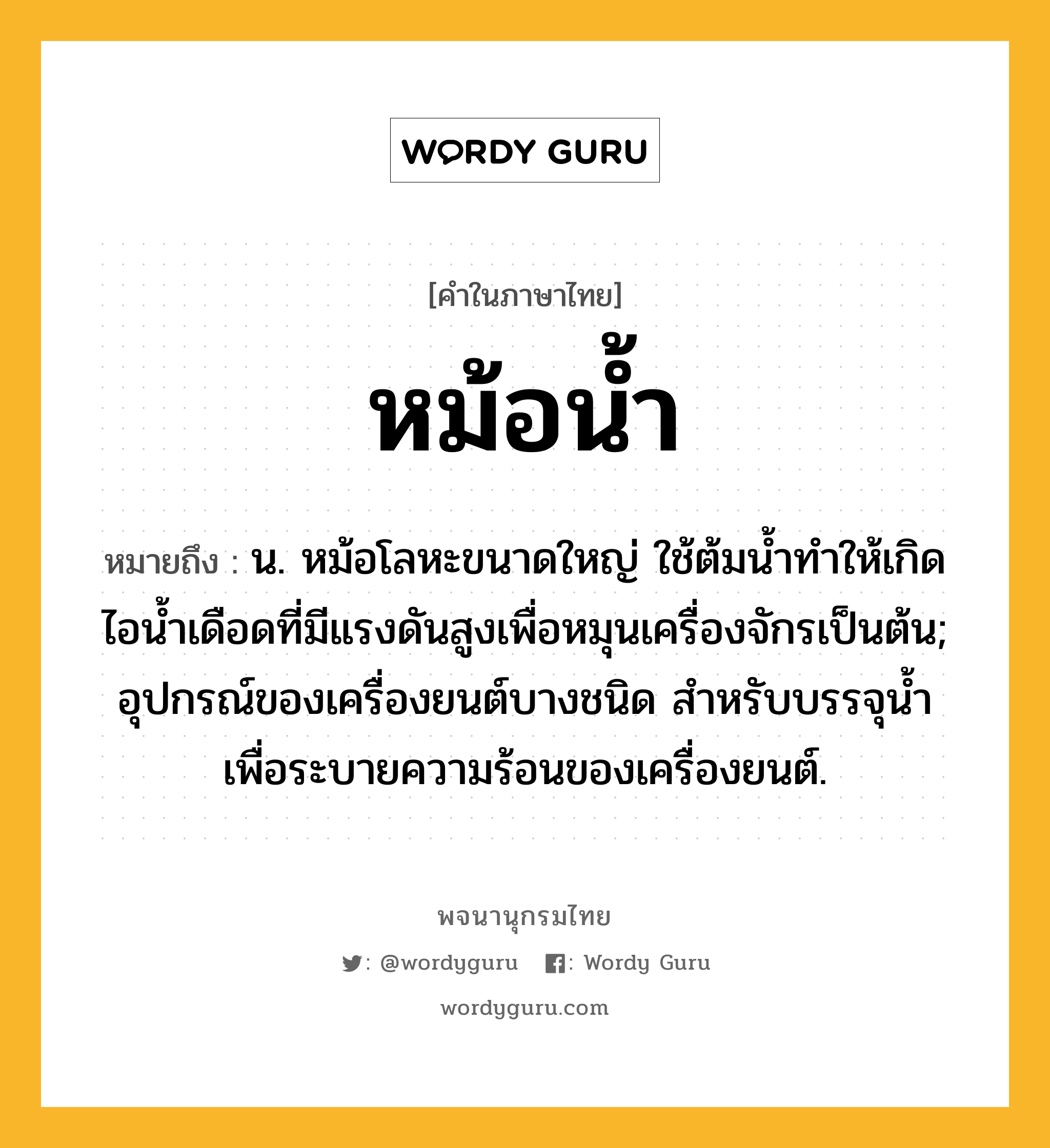 หม้อน้ำ หมายถึงอะไร?, คำในภาษาไทย หม้อน้ำ หมายถึง น. หม้อโลหะขนาดใหญ่ ใช้ต้มนํ้าทําให้เกิดไอนํ้าเดือดที่มีแรงดันสูงเพื่อหมุนเครื่องจักรเป็นต้น; อุปกรณ์ของเครื่องยนต์บางชนิด สําหรับบรรจุนํ้าเพื่อระบายความร้อนของเครื่องยนต์.