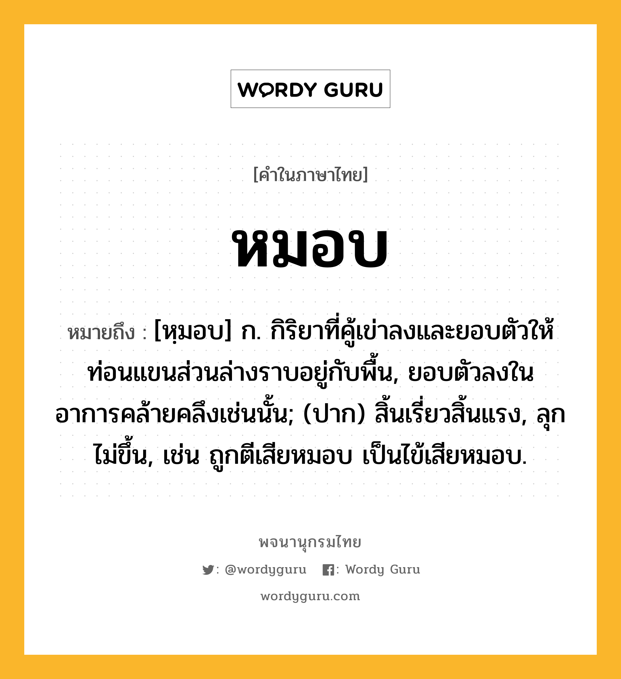 หมอบ หมายถึงอะไร?, คำในภาษาไทย หมอบ หมายถึง [หฺมอบ] ก. กิริยาที่คู้เข่าลงและยอบตัวให้ท่อนแขนส่วนล่างราบอยู่กับพื้น, ยอบตัวลงในอาการคล้ายคลึงเช่นนั้น; (ปาก) สิ้นเรี่ยวสิ้นแรง, ลุกไม่ขึ้น, เช่น ถูกตีเสียหมอบ เป็นไข้เสียหมอบ.