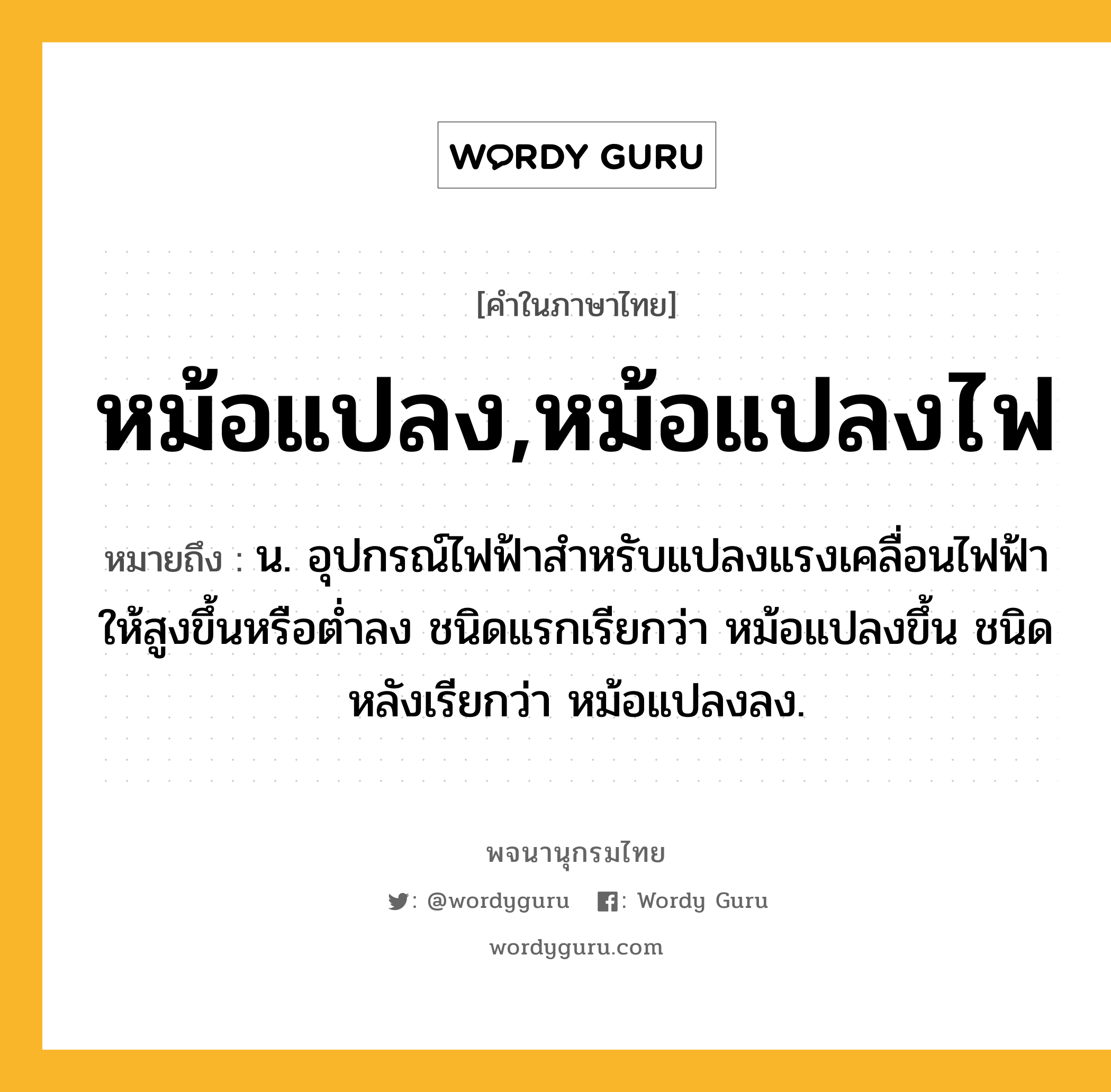 หม้อแปลง,หม้อแปลงไฟ หมายถึงอะไร?, คำในภาษาไทย หม้อแปลง,หม้อแปลงไฟ หมายถึง น. อุปกรณ์ไฟฟ้าสําหรับแปลงแรงเคลื่อนไฟฟ้าให้สูงขึ้นหรือตํ่าลง ชนิดแรกเรียกว่า หม้อแปลงขึ้น ชนิดหลังเรียกว่า หม้อแปลงลง.