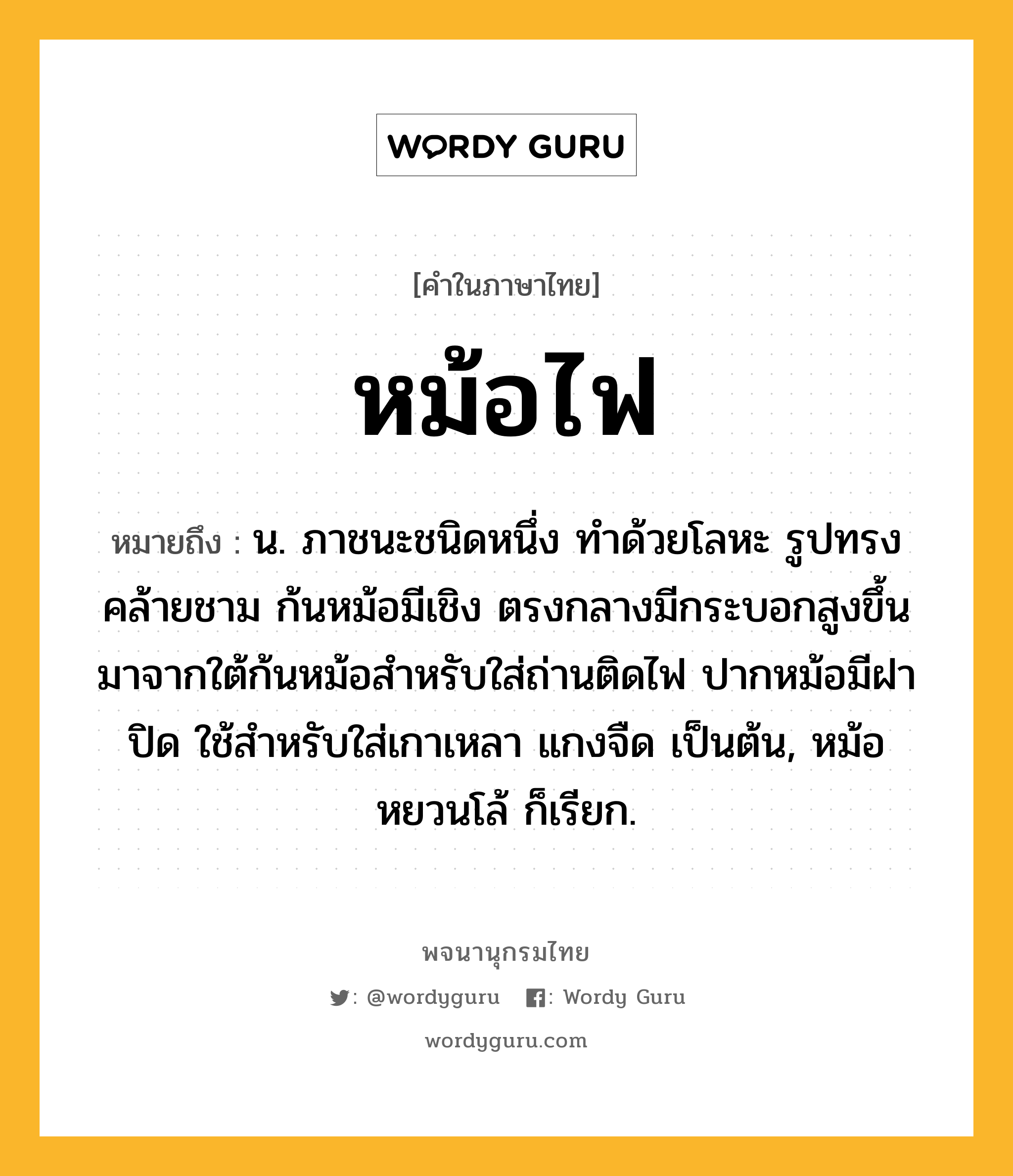 หม้อไฟ ความหมาย หมายถึงอะไร?, คำในภาษาไทย หม้อไฟ หมายถึง น. ภาชนะชนิดหนึ่ง ทำด้วยโลหะ รูปทรงคล้ายชาม ก้นหม้อมีเชิง ตรงกลางมีกระบอกสูงขึ้นมาจากใต้ก้นหม้อสำหรับใส่ถ่านติดไฟ ปากหม้อมีฝาปิด ใช้สำหรับใส่เกาเหลา แกงจืด เป็นต้น, หม้อหยวนโล้ ก็เรียก.