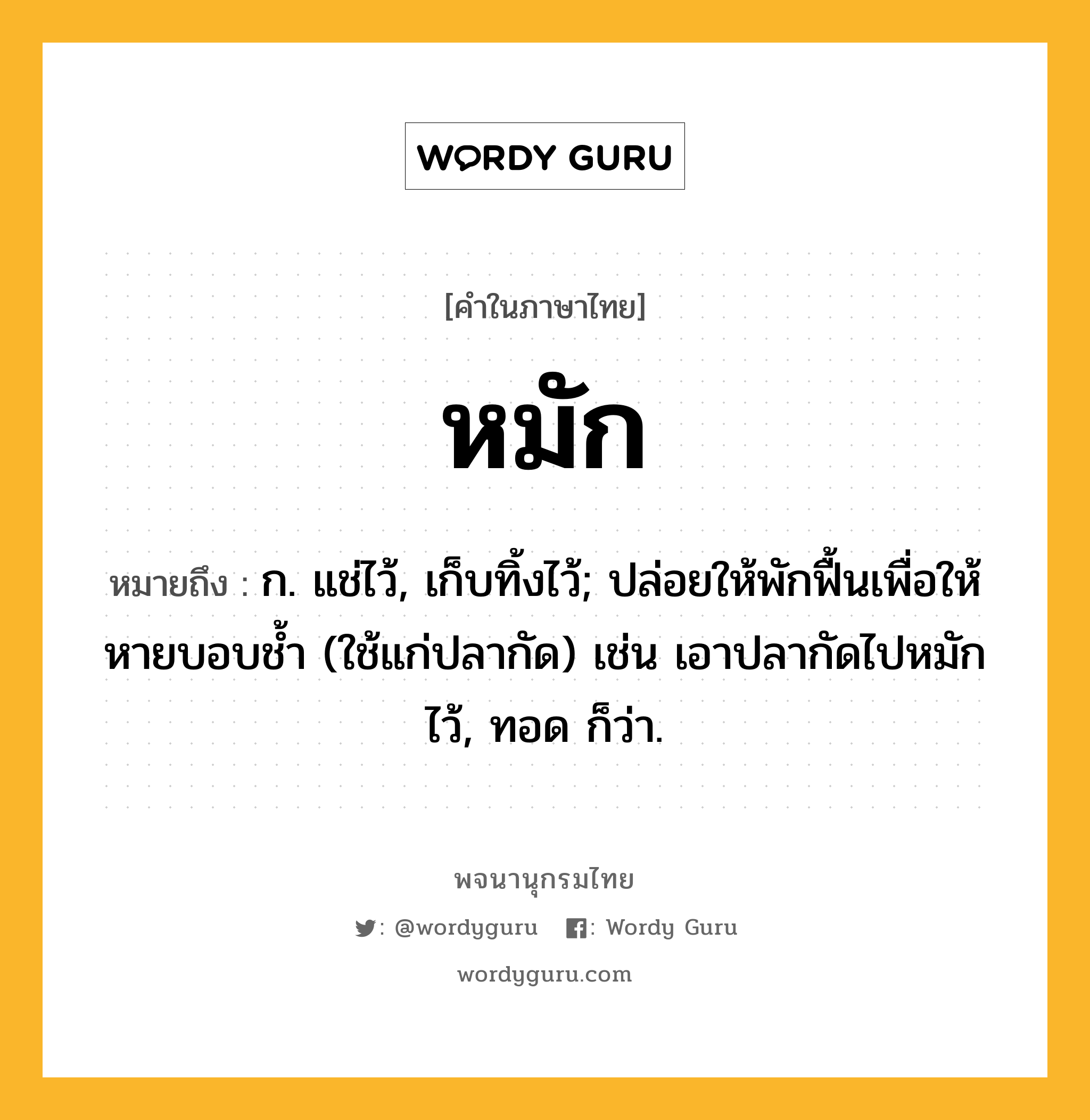 หมัก หมายถึงอะไร?, คำในภาษาไทย หมัก หมายถึง ก. แช่ไว้, เก็บทิ้งไว้; ปล่อยให้พักฟื้นเพื่อให้หายบอบชํ้า (ใช้แก่ปลากัด) เช่น เอาปลากัดไปหมักไว้, ทอด ก็ว่า.