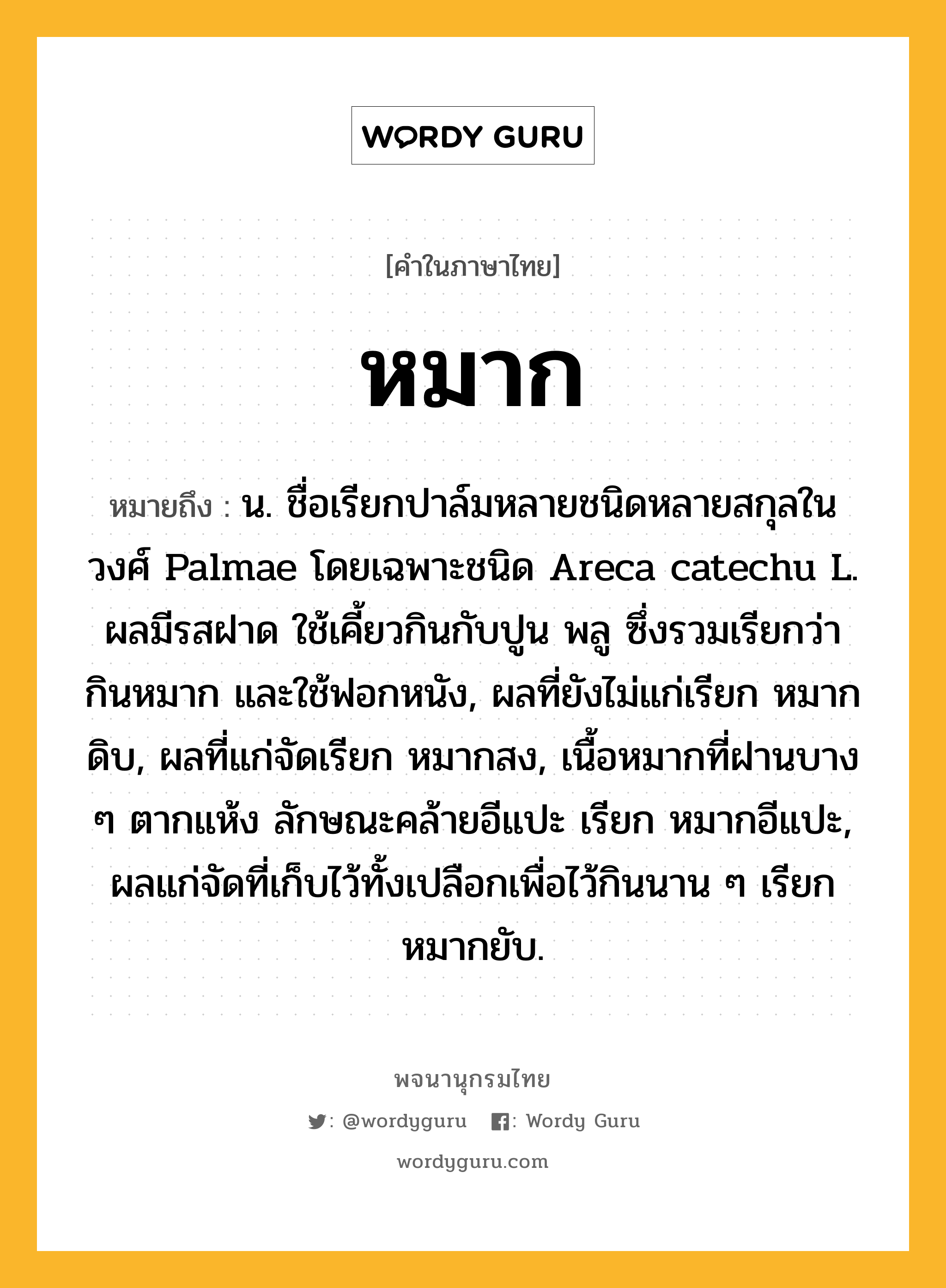 หมาก หมายถึงอะไร?, คำในภาษาไทย หมาก หมายถึง น. ชื่อเรียกปาล์มหลายชนิดหลายสกุลในวงศ์ Palmae โดยเฉพาะชนิด Areca catechu L. ผลมีรสฝาด ใช้เคี้ยวกินกับปูน พลู ซึ่งรวมเรียกว่า กินหมาก และใช้ฟอกหนัง, ผลที่ยังไม่แก่เรียก หมากดิบ, ผลที่แก่จัดเรียก หมากสง, เนื้อหมากที่ฝานบาง ๆ ตากแห้ง ลักษณะคล้ายอีแปะ เรียก หมากอีแปะ, ผลแก่จัดที่เก็บไว้ทั้งเปลือกเพื่อไว้กินนาน ๆ เรียก หมากยับ.