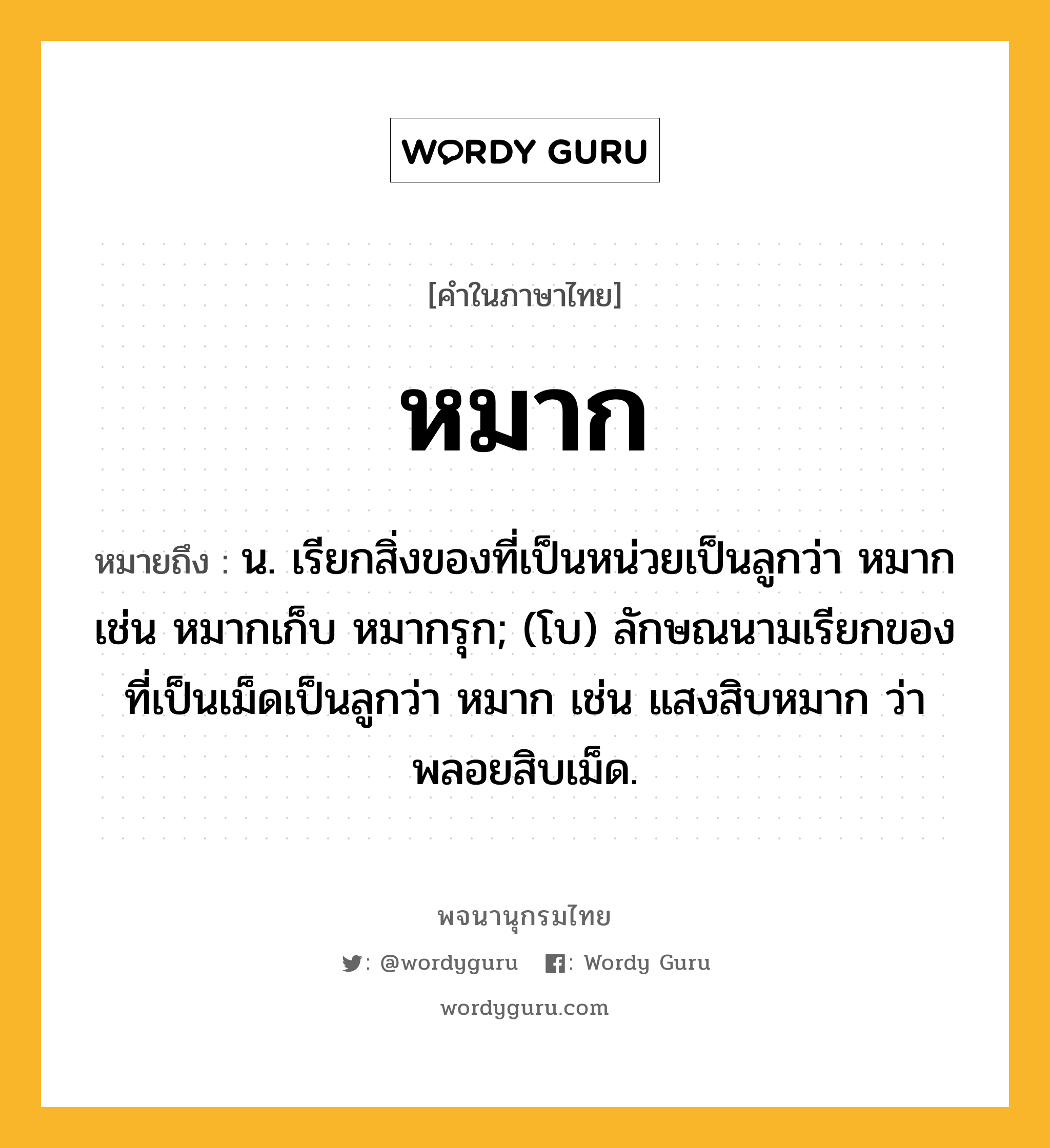 หมาก หมายถึงอะไร?, คำในภาษาไทย หมาก หมายถึง น. เรียกสิ่งของที่เป็นหน่วยเป็นลูกว่า หมาก เช่น หมากเก็บ หมากรุก; (โบ) ลักษณนามเรียกของที่เป็นเม็ดเป็นลูกว่า หมาก เช่น แสงสิบหมาก ว่า พลอยสิบเม็ด.