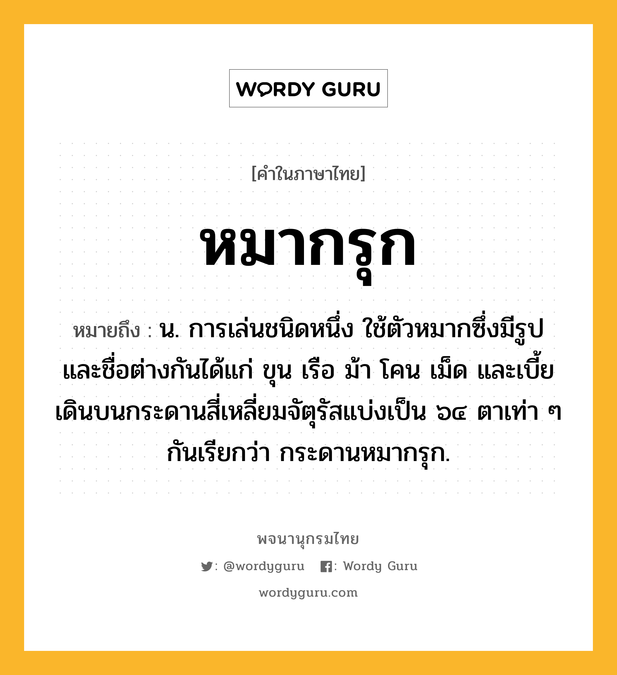 หมากรุก หมายถึงอะไร?, คำในภาษาไทย หมากรุก หมายถึง น. การเล่นชนิดหนึ่ง ใช้ตัวหมากซึ่งมีรูปและชื่อต่างกันได้แก่ ขุน เรือ ม้า โคน เม็ด และเบี้ย เดินบนกระดานสี่เหลี่ยมจัตุรัสแบ่งเป็น ๖๔ ตาเท่า ๆ กันเรียกว่า กระดานหมากรุก.