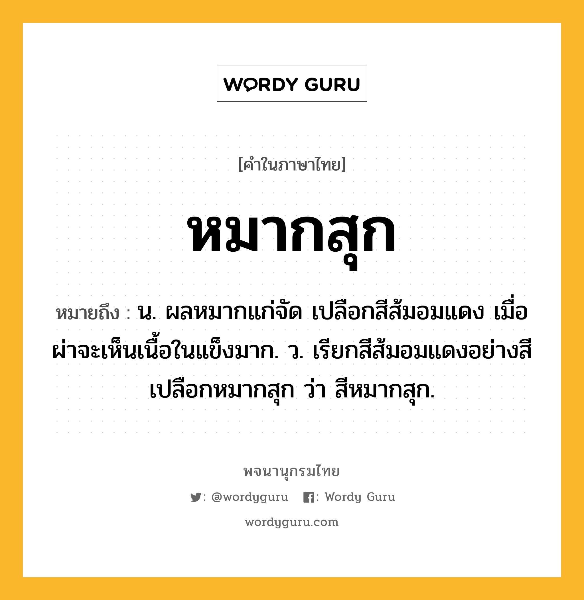 หมากสุก ความหมาย หมายถึงอะไร?, คำในภาษาไทย หมากสุก หมายถึง น. ผลหมากแก่จัด เปลือกสีส้มอมแดง เมื่อผ่าจะเห็นเนื้อในแข็งมาก. ว. เรียกสีส้มอมแดงอย่างสีเปลือกหมากสุก ว่า สีหมากสุก.