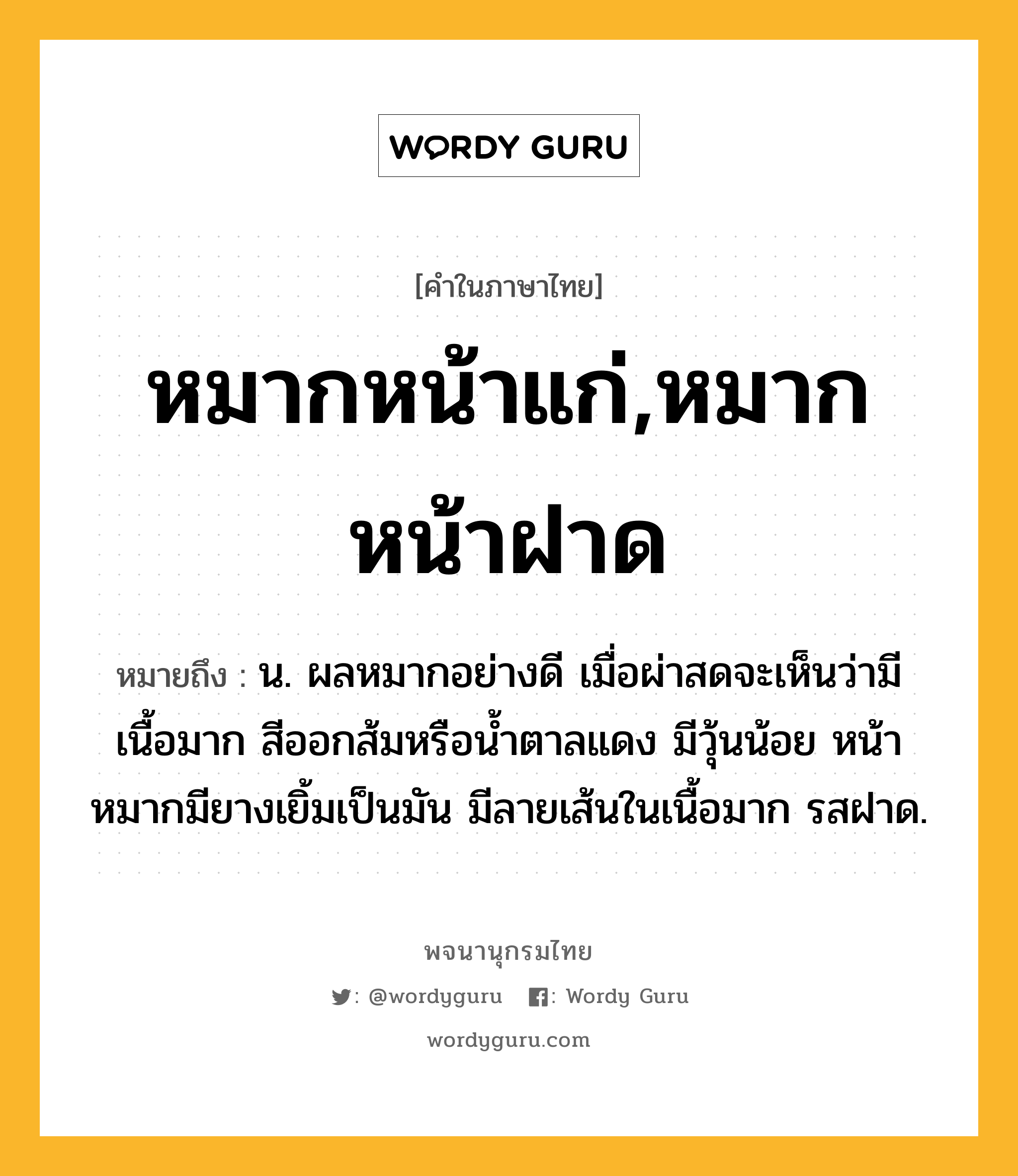 หมากหน้าแก่,หมากหน้าฝาด หมายถึงอะไร?, คำในภาษาไทย หมากหน้าแก่,หมากหน้าฝาด หมายถึง น. ผลหมากอย่างดี เมื่อผ่าสดจะเห็นว่ามีเนื้อมาก สีออกส้มหรือน้ำตาลแดง มีวุ้นน้อย หน้าหมากมียางเยิ้มเป็นมัน มีลายเส้นในเนื้อมาก รสฝาด.