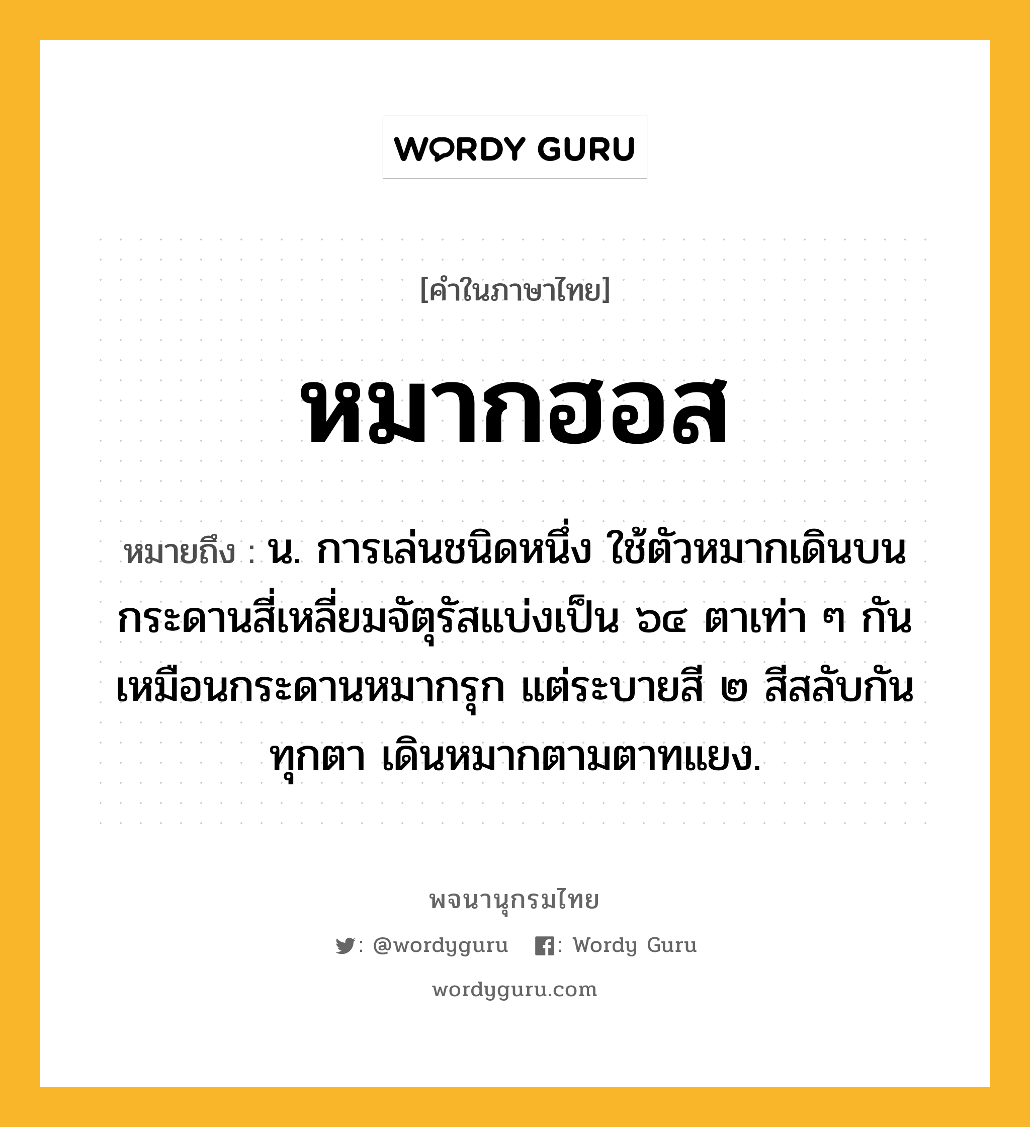 หมากฮอส หมายถึงอะไร?, คำในภาษาไทย หมากฮอส หมายถึง น. การเล่นชนิดหนึ่ง ใช้ตัวหมากเดินบนกระดานสี่เหลี่ยมจัตุรัสแบ่งเป็น ๖๔ ตาเท่า ๆ กันเหมือนกระดานหมากรุก แต่ระบายสี ๒ สีสลับกันทุกตา เดินหมากตามตาทแยง.