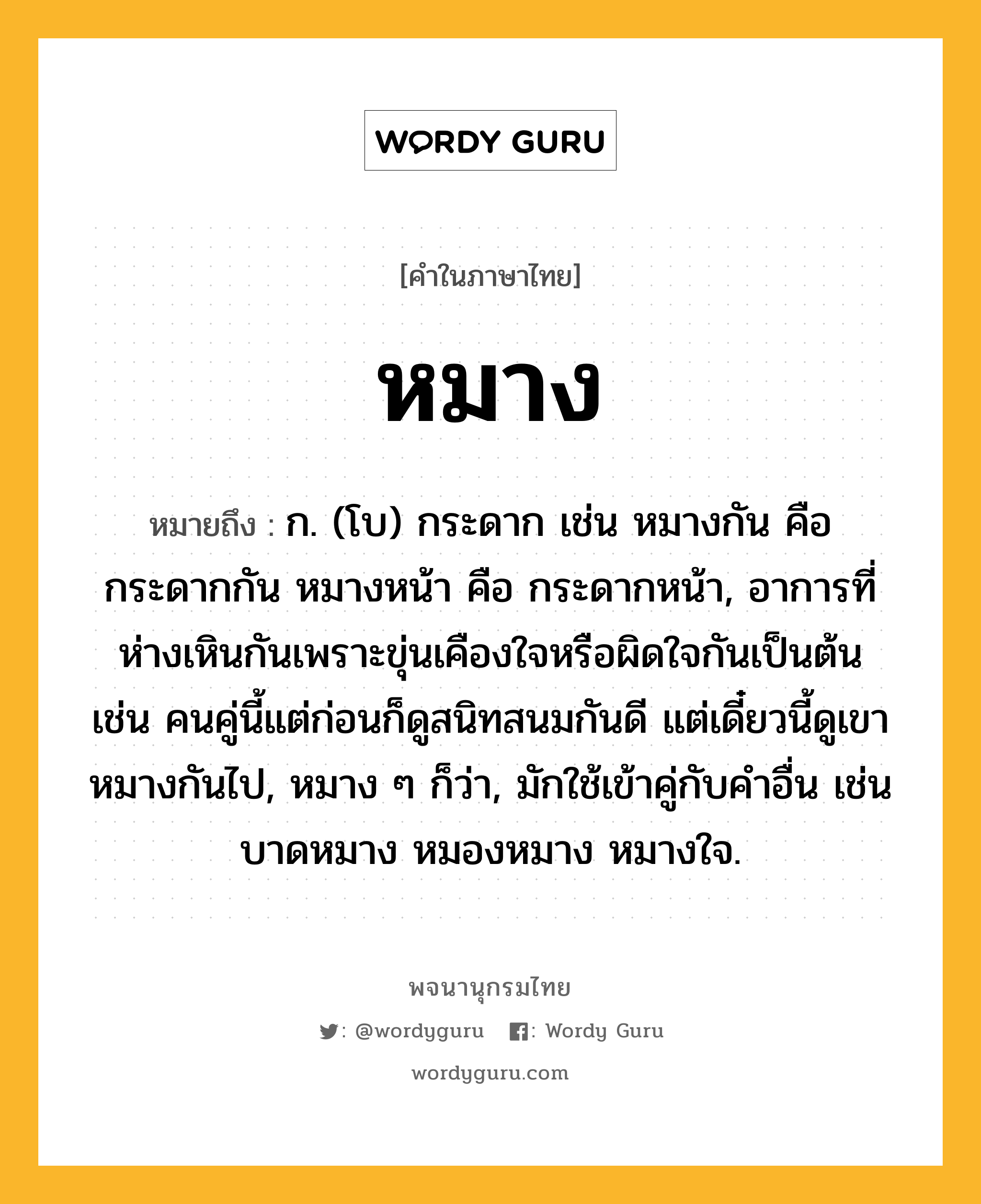 หมาง หมายถึงอะไร?, คำในภาษาไทย หมาง หมายถึง ก. (โบ) กระดาก เช่น หมางกัน คือ กระดากกัน หมางหน้า คือ กระดากหน้า, อาการที่ห่างเหินกันเพราะขุ่นเคืองใจหรือผิดใจกันเป็นต้น เช่น คนคู่นี้แต่ก่อนก็ดูสนิทสนมกันดี แต่เดี๋ยวนี้ดูเขาหมางกันไป, หมาง ๆ ก็ว่า, มักใช้เข้าคู่กับคำอื่น เช่น บาดหมาง หมองหมาง หมางใจ.